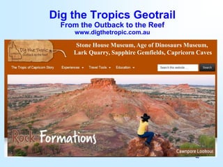 46
Dig the Tropics Geotrail
From the Outback to the Reef
www.digthetropic.com.au
Stone House Museum, Age of Dinosaurs Museum,
Lark Quarry, Sapphire Gemfields, Capricorn Caves
 