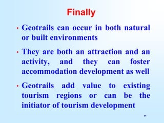 54
Finally
• Geotrails can occur in both natural
or built environments
• They are both an attraction and an
activity, and they can foster
accommodation development as well
• Geotrails add value to existing
tourism regions or can be the
initiator of tourism development
 