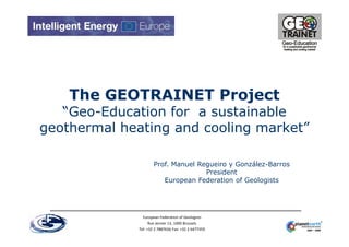 The GEOTRAINET Project
   “Geo-Education for a sustainable
geothermal heating and cooling market”

                      Prof. Manuel Regueiro y González-Barros
                                     President
                         European Federation of Geologists




                European Federation of Geologists
                    Rue Jenner 13, 1000 Brussels
              Tel: +32 2 7887636 Fax: +32 2 6477359
 
