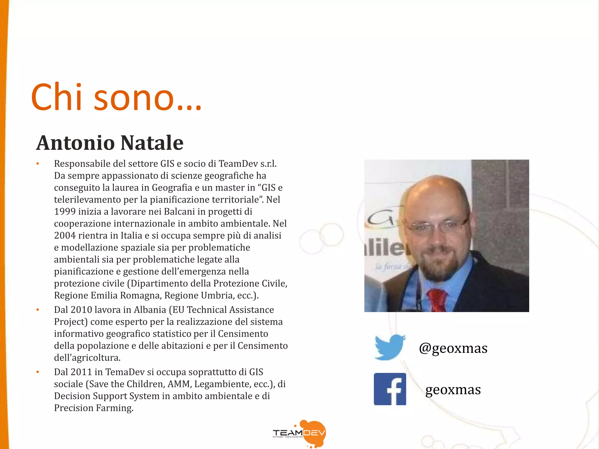 Chi sono… 
Antonio Natale 
• Responsabile del settore GIS e socio di TeamDev s.r.l. 
Da sempre appassionato di scienze geografiche ha 
conseguito la laurea in Geografia e un master in “GIS e 
telerilevamento per la pianificazione territoriale”. Nel 
1999 inizia a lavorare nei Balcani in progetti di 
cooperazione internazionale in ambito ambientale. Nel 
2004 rientra in Italia e si occupa sempre più di analisi 
e modellazione spaziale sia per problematiche 
ambientali sia per problematiche legate alla 
pianificazione e gestione dell’emergenza nella 
protezione civile (Dipartimento della Protezione Civile, 
Regione Emilia Romagna, Regione Umbria, ecc.). 
• Dal 2010 lavora in Albania (EU Technical Assistance 
Project) come esperto per la realizzazione del sistema 
informativo geografico statistico per il Censimento 
della popolazione e delle abitazioni e per il Censimento 
dell’agricoltura. 
• Dal 2011 in TemaDev si occupa soprattutto di GIS 
sociale (Save the Children, AMM, Legambiente, ecc.), di 
Decision Support System in ambito ambientale e di 
Precision Farming. 
@geoxmas 
geoxmas 
 