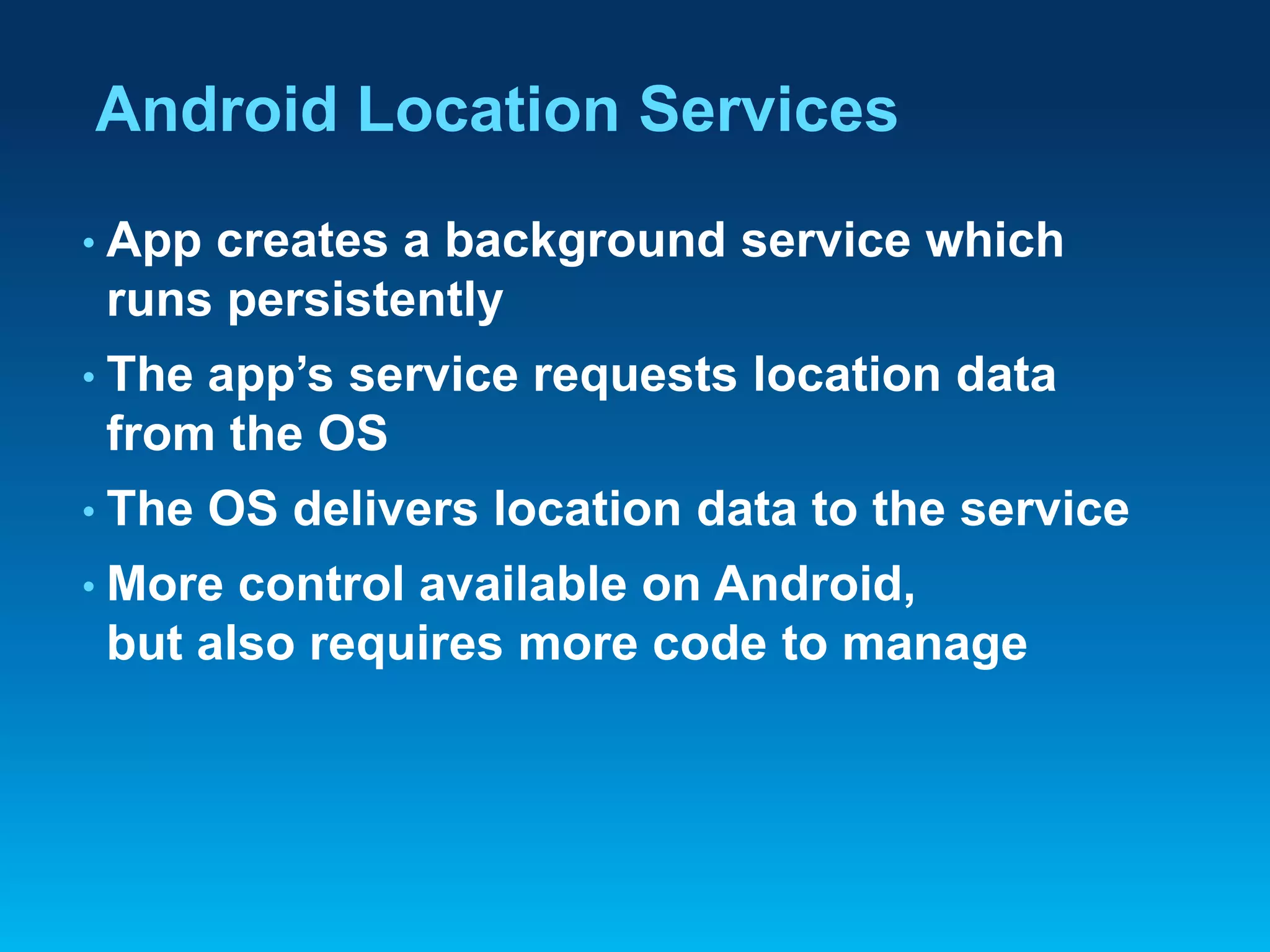 Android Location Services
• App

creates a background service which
runs persistently

• The

app’s service requests location data
from the OS

• The

OS delivers location data to the service

• More

control available on Android,
but also requires more code to manage

 
