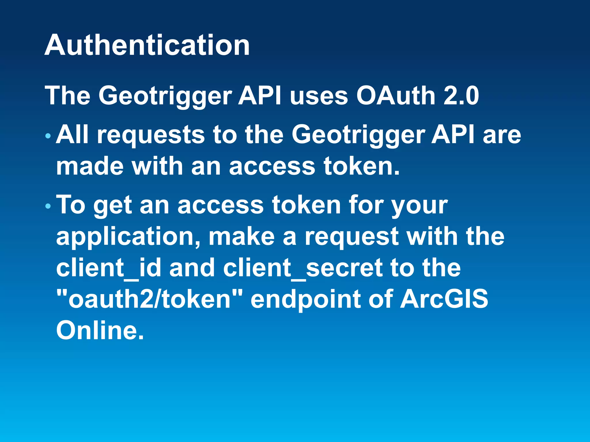 Authentication
The Geotrigger API uses OAuth 2.0
• All requests to the Geotrigger API are
made with an access token.
• To get an access token for your
application, make a request with the
client_id and client_secret to the
"oauth2/token" endpoint of ArcGIS
Online.

 