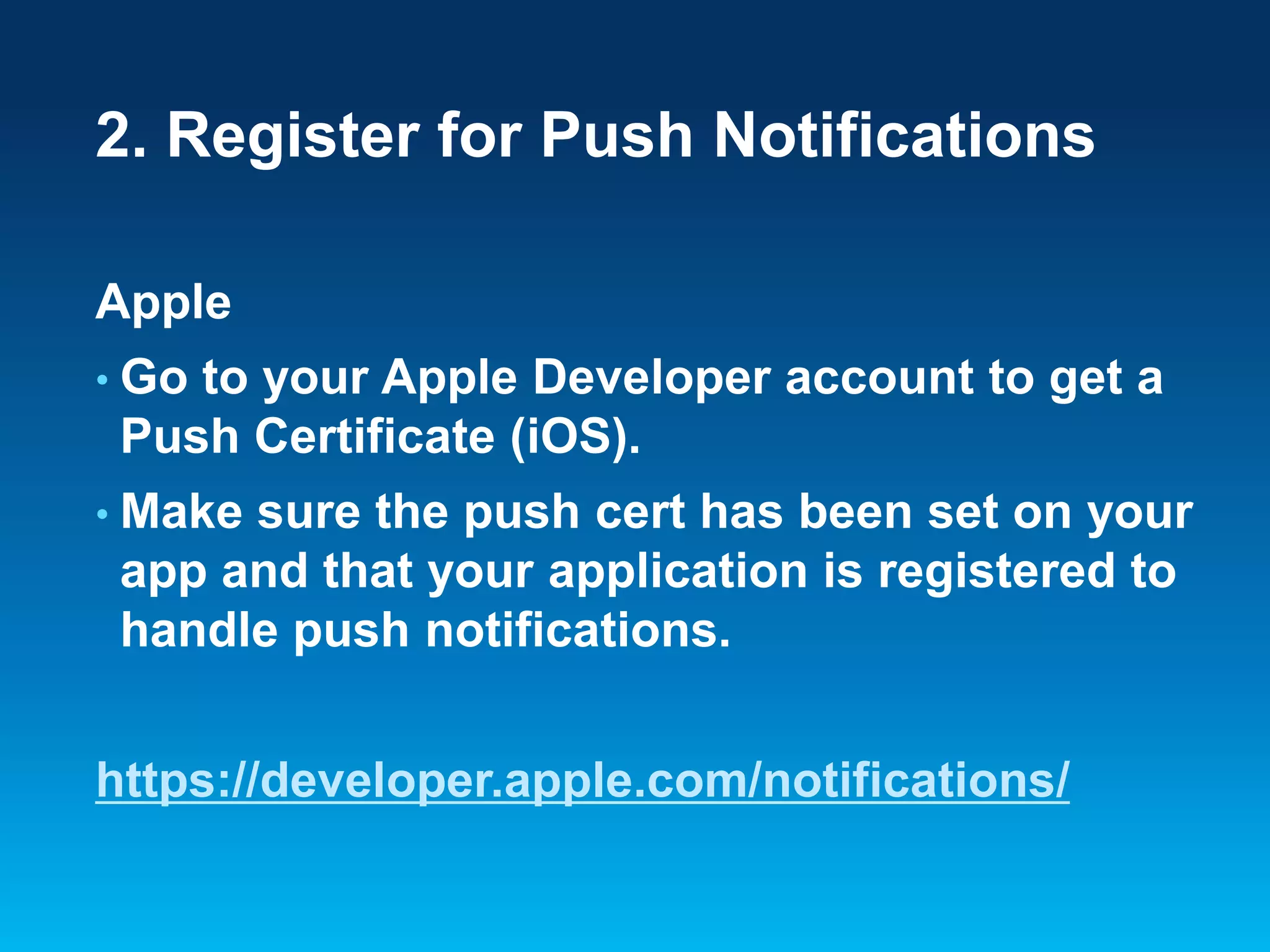 2. Register for Push Notifications
Apple
• Go

to your Apple Developer account to get a
Push Certificate (iOS).

• Make

sure the push cert has been set on your
app and that your application is registered to
handle push notifications.

https://developer.apple.com/notifications/

 