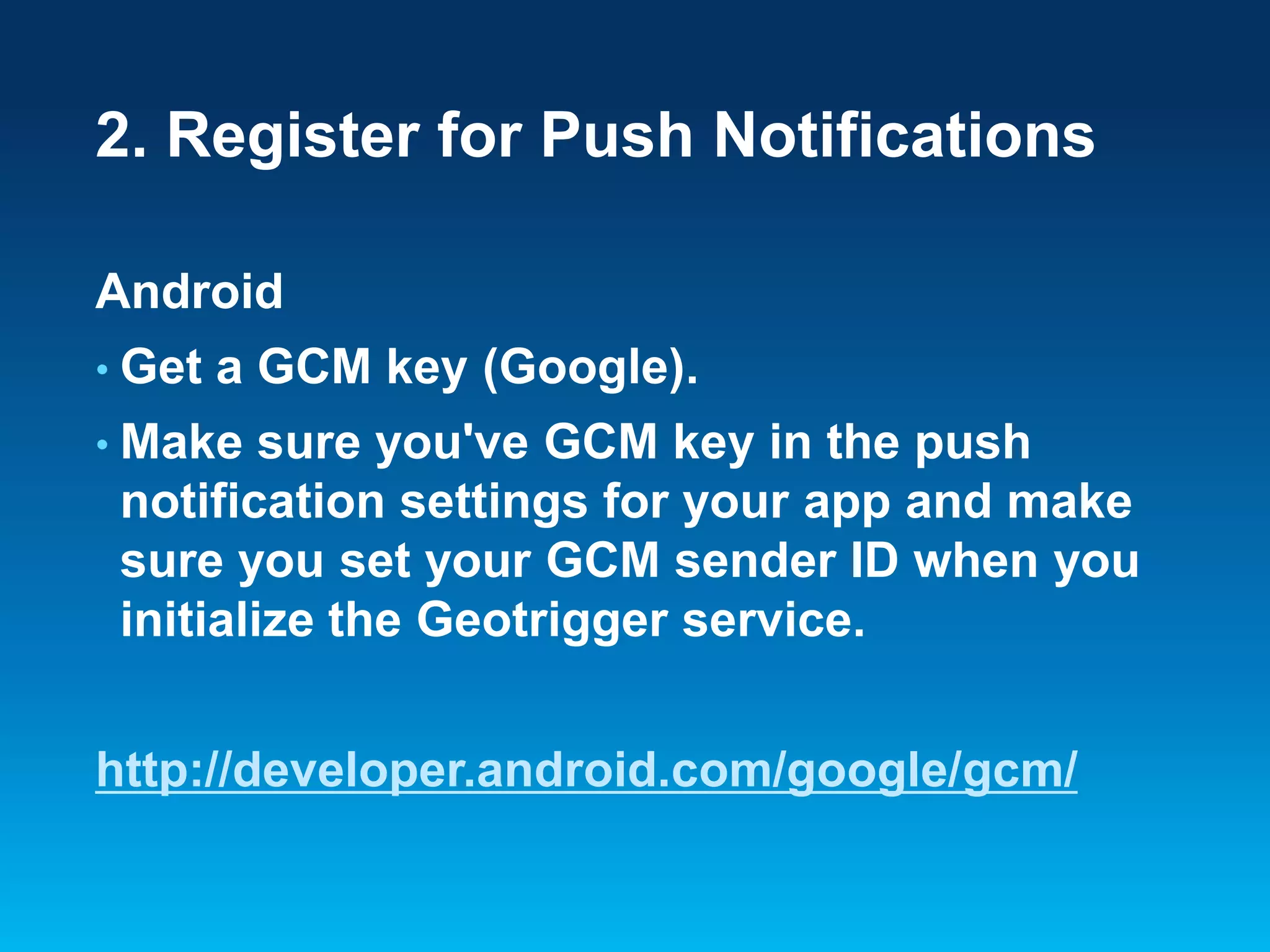 2. Register for Push Notifications
Android
• Get

a GCM key (Google).

• Make

sure you've GCM key in the push
notification settings for your app and make
sure you set your GCM sender ID when you
initialize the Geotrigger service.

http://developer.android.com/google/gcm/

 