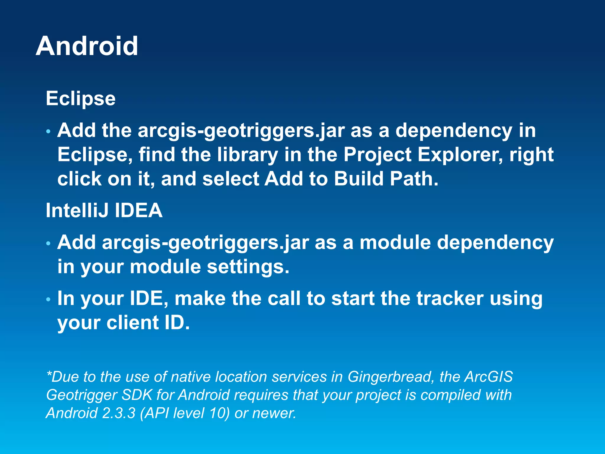 Android
Eclipse
•

Add the arcgis-geotriggers.jar as a dependency in
Eclipse, find the library in the Project Explorer, right
click on it, and select Add to Build Path.

IntelliJ IDEA
•

Add arcgis-geotriggers.jar as a module dependency
in your module settings.

•

In your IDE, make the call to start the tracker using
your client ID.

*Due to the use of native location services in Gingerbread, the ArcGIS
Geotrigger SDK for Android requires that your project is compiled with
Android 2.3.3 (API level 10) or newer.

 