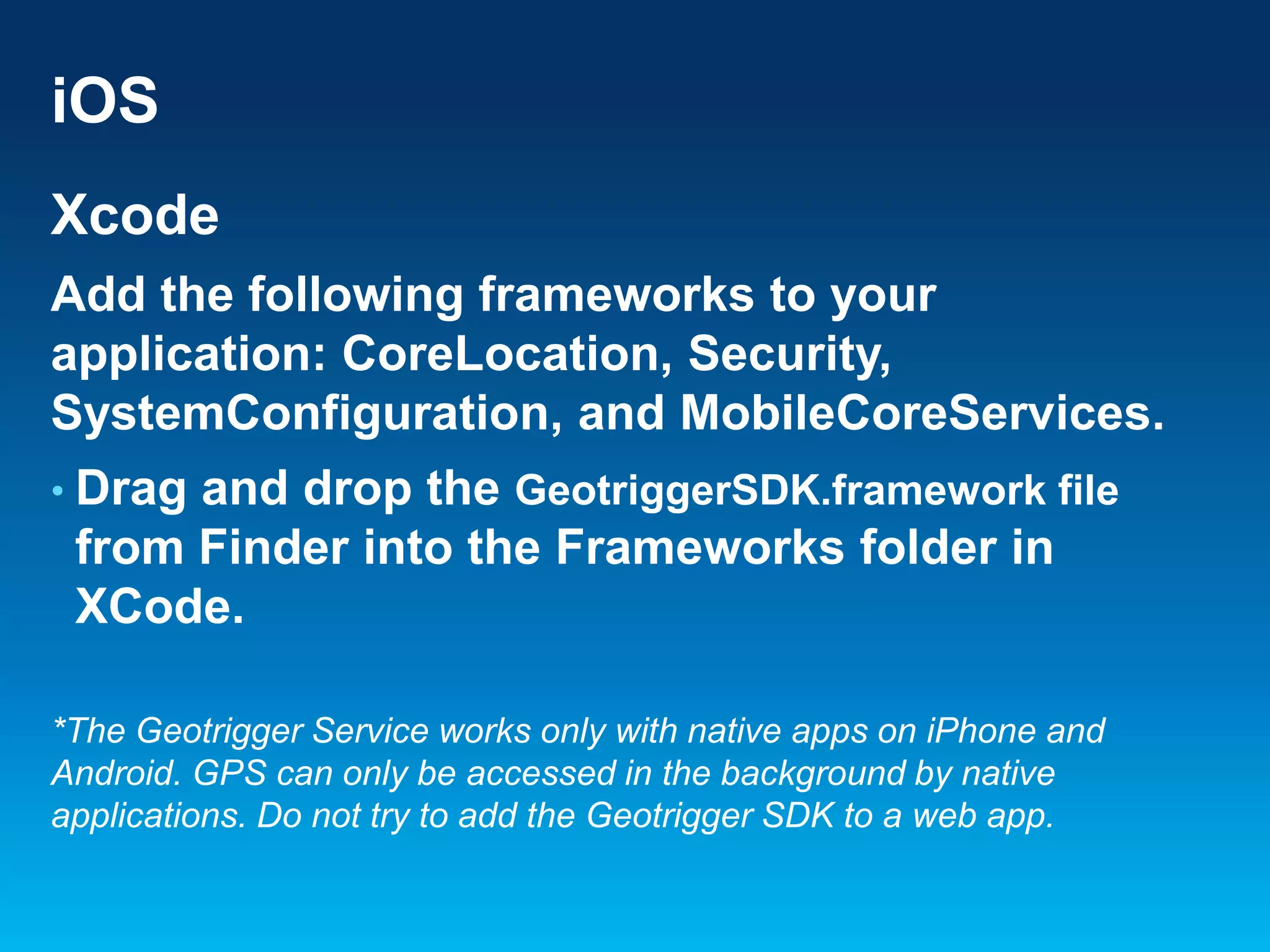 iOS
Xcode
Add the following frameworks to your
application: CoreLocation, Security,
SystemConfiguration, and MobileCoreServices.
• Drag

and drop the GeotriggerSDK.framework file
from Finder into the Frameworks folder in
XCode.

*The Geotrigger Service works only with native apps on iPhone and
Android. GPS can only be accessed in the background by native
applications. Do not try to add the Geotrigger SDK to a web app.

 