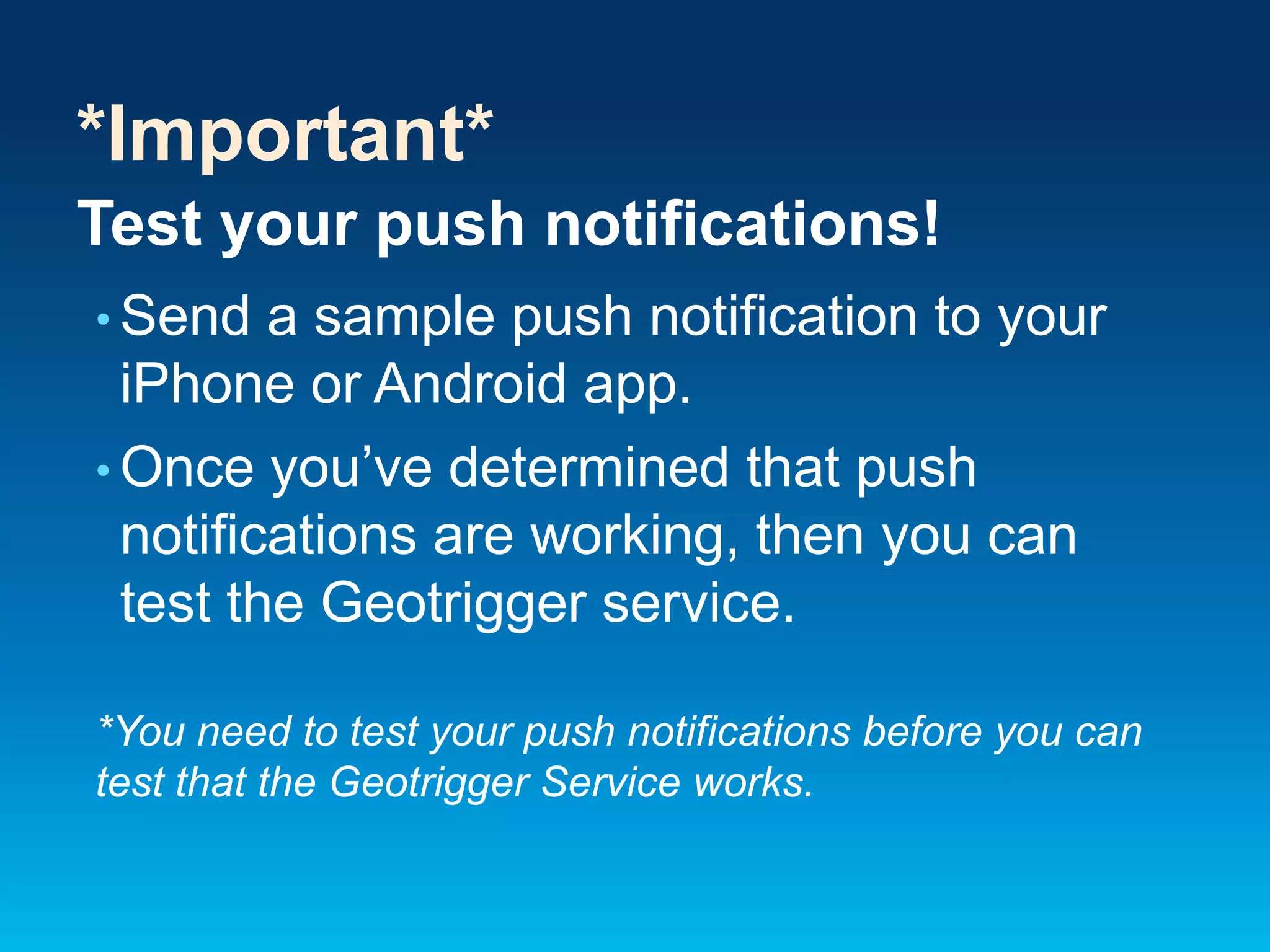 *Important*
Test your push notifications!
• Send

a sample push notification to your
iPhone or Android app.
• Once you’ve determined that push
notifications are working, then you can
test the Geotrigger service.
*You need to test your push notifications before you can
test that the Geotrigger Service works.

 