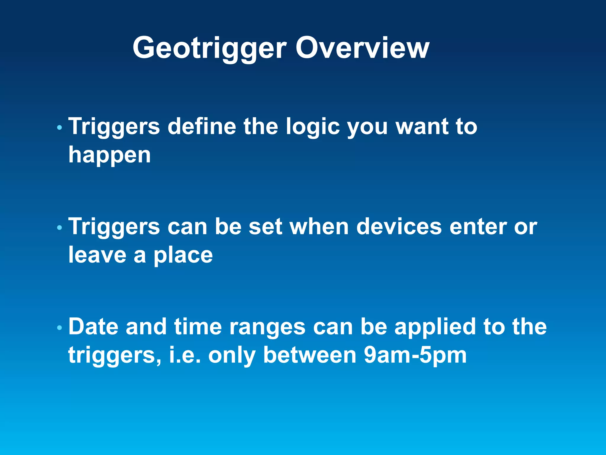 Geotrigger Overview
• Triggers

define the logic you want to

happen
• Triggers

can be set when devices enter or
leave a place

• Date

and time ranges can be applied to the
triggers, i.e. only between 9am-5pm

 
