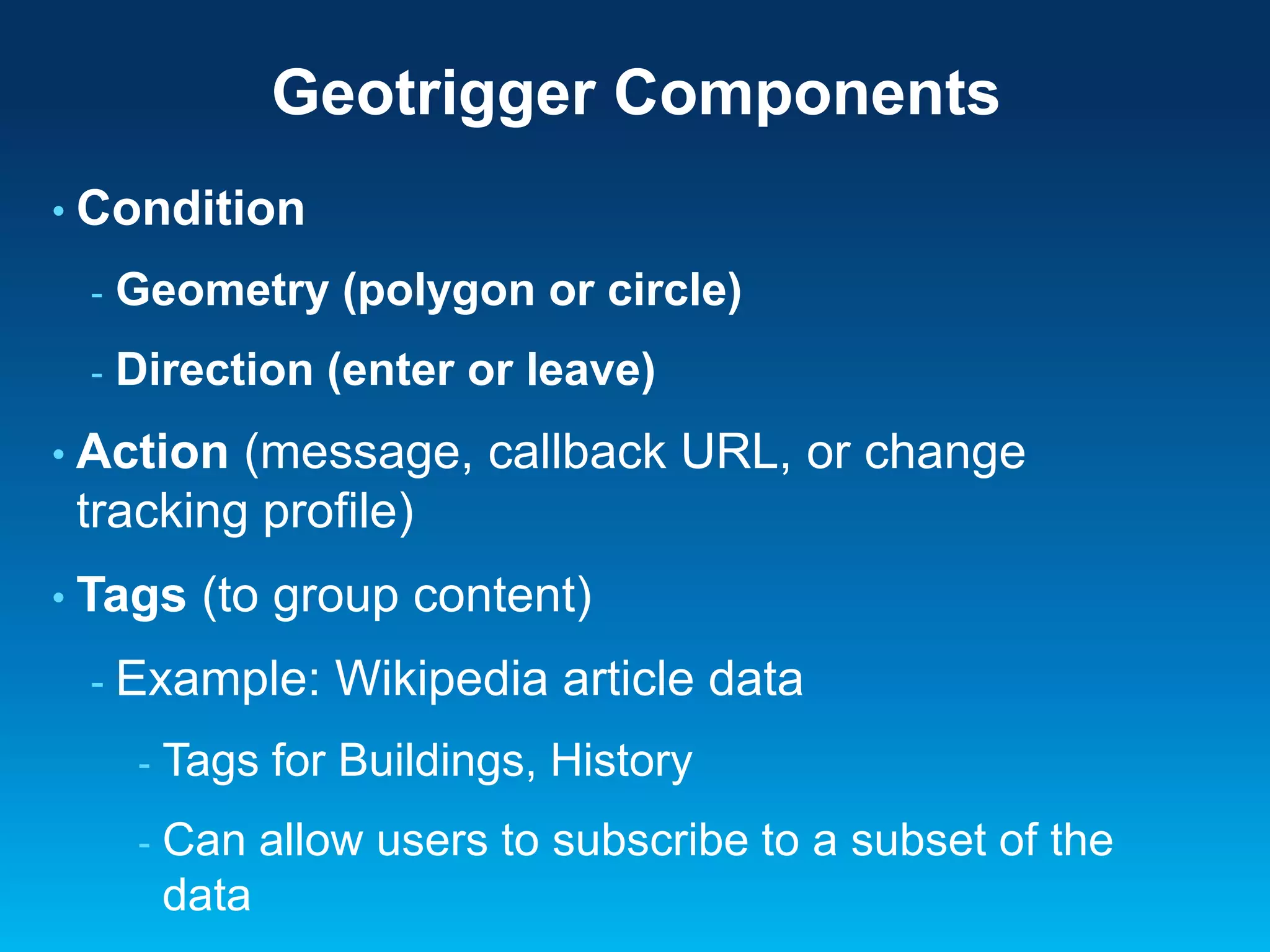 Geotrigger Components
• Condition
-

Geometry (polygon or circle)

-

Direction (enter or leave)

• Action

(message, callback URL, or change
tracking profile)

• Tags

(to group content)

- Example:

Wikipedia article data

-

Tags for Buildings, History

-

Can allow users to subscribe to a subset of the
data

 