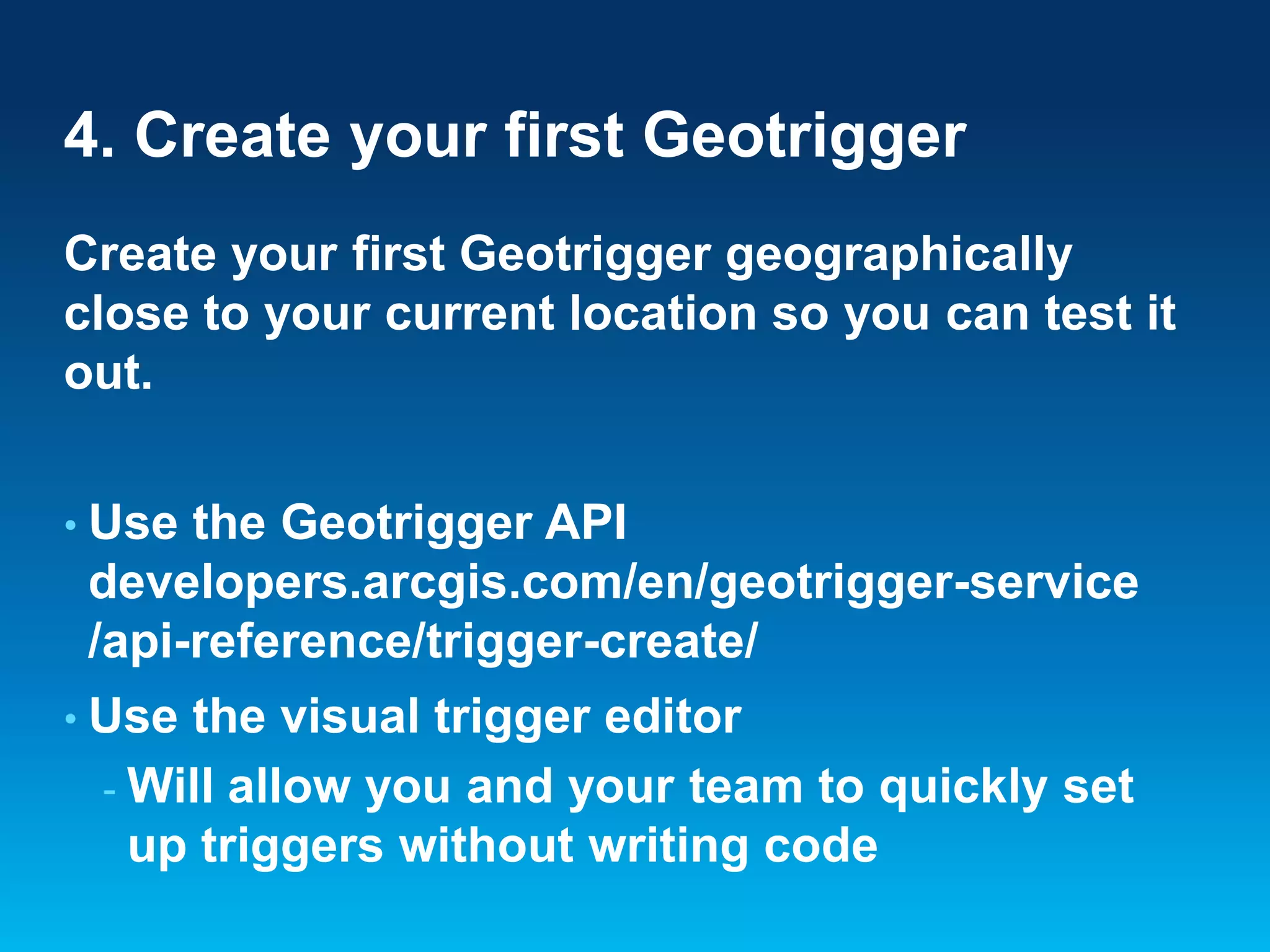 4. Create your first Geotrigger
Create your first Geotrigger geographically
close to your current location so you can test it
out.
• Use

the Geotrigger API
developers.arcgis.com/en/geotrigger-service
/api-reference/trigger-create/

• Use

the visual trigger editor
- Will allow you and your team to quickly set
up triggers without writing code

 
