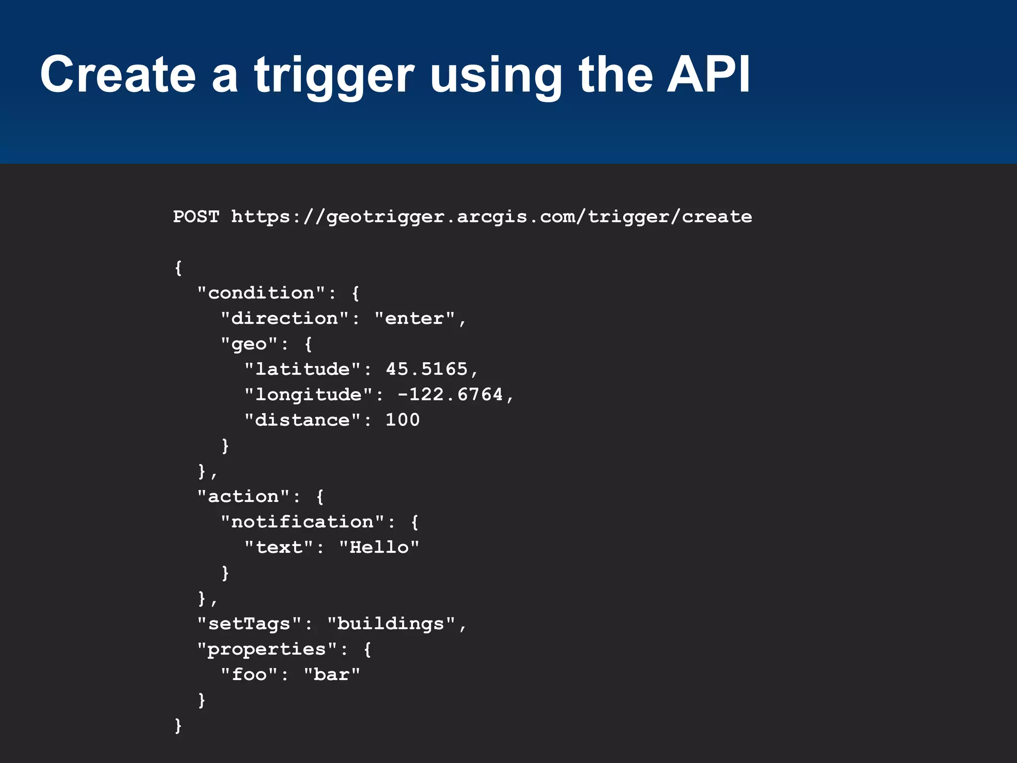 Create a trigger using the API
POST https://geotrigger.arcgis.com/trigger/create
{
"condition": {
"direction": "enter",
"geo": {
"latitude": 45.5165,
"longitude": -122.6764,
"distance": 100
}
},
"action": {
"notification": {
"text": "Hello"
}
},
"setTags": "buildings",
"properties": {
"foo": "bar"
}
}

 