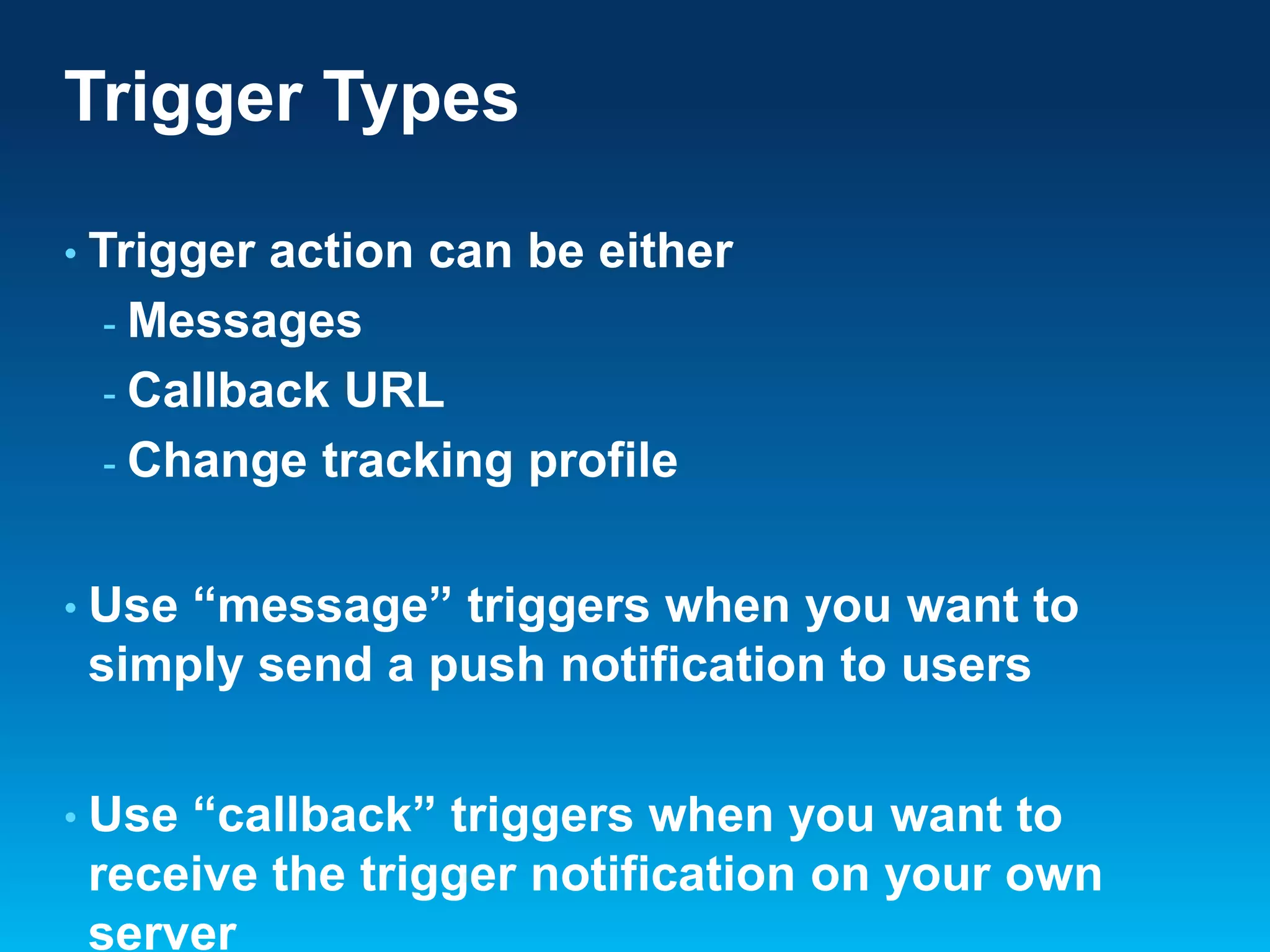 Trigger Types
• Trigger

action can be either
- Messages
- Callback URL
- Change tracking profile

• Use

“message” triggers when you want to
simply send a push notification to users

• Use

“callback” triggers when you want to
receive the trigger notification on your own
server

 