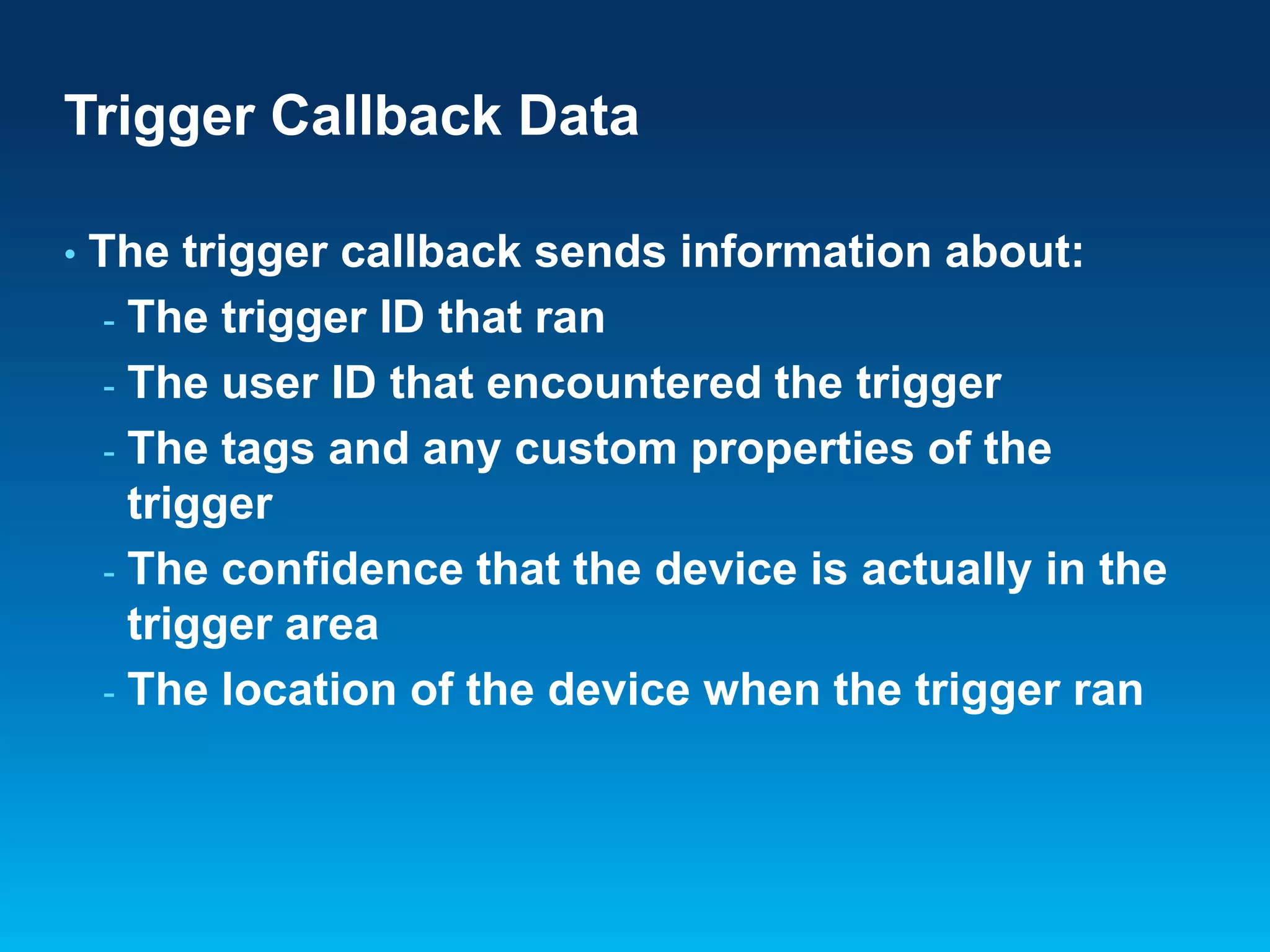 Trigger Callback Data
•

The trigger callback sends information about:
- The trigger ID that ran
- The user ID that encountered the trigger
- The tags and any custom properties of the
trigger
- The confidence that the device is actually in the
trigger area
- The location of the device when the trigger ran

 