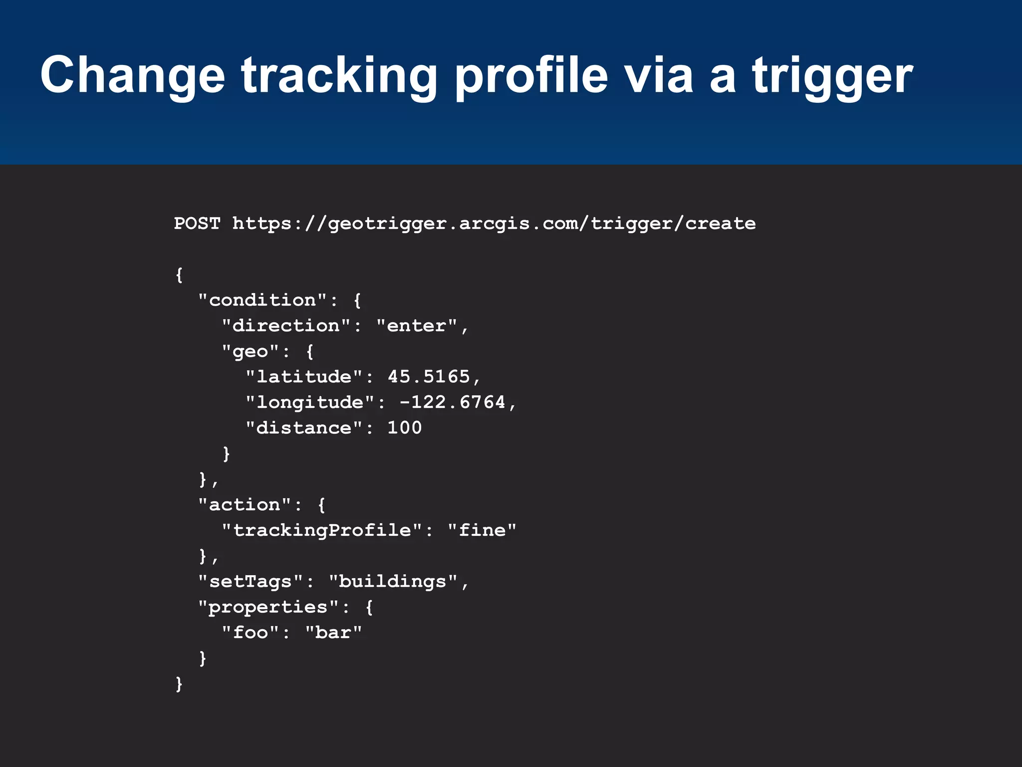 Change tracking profile via a trigger
POST https://geotrigger.arcgis.com/trigger/create
{
"condition": {
"direction": "enter",
"geo": {
"latitude": 45.5165,
"longitude": -122.6764,
"distance": 100
}
},
"action": {
"trackingProfile": "fine"
},
"setTags": "buildings",
"properties": {
"foo": "bar"
}
}

 