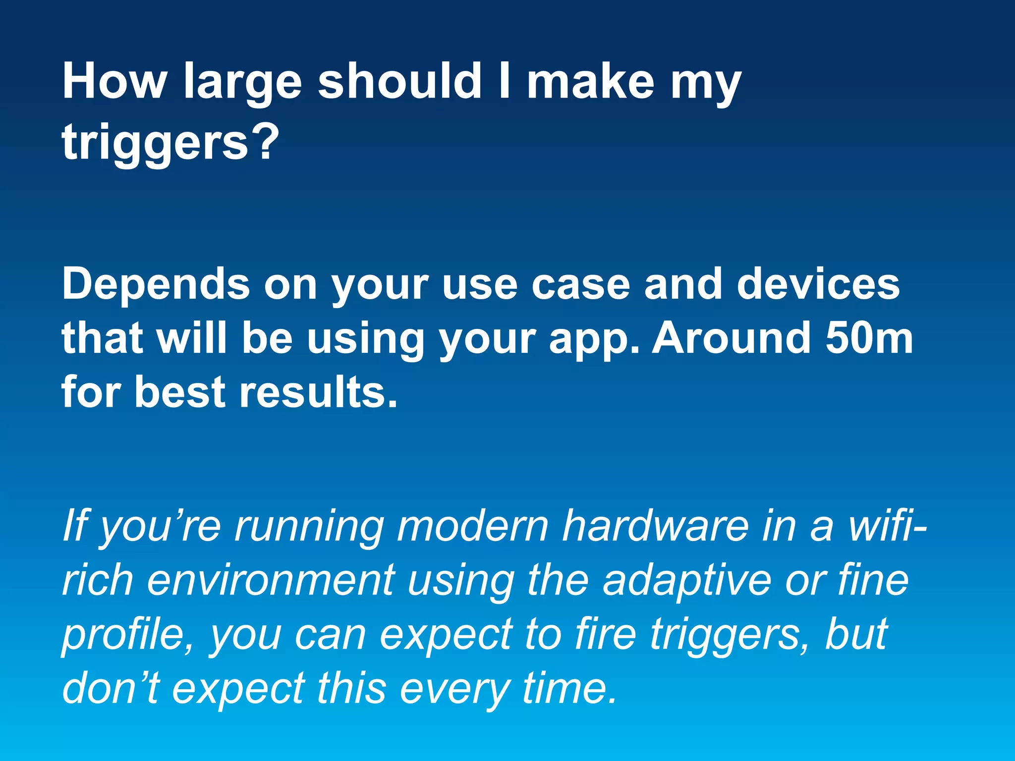 How large should I make my
triggers?
Depends on your use case and devices
that will be using your app. Around 50m
for best results.
If you’re running modern hardware in a wifirich environment using the adaptive or fine
profile, you can expect to fire triggers, but
don’t expect this every time.

 