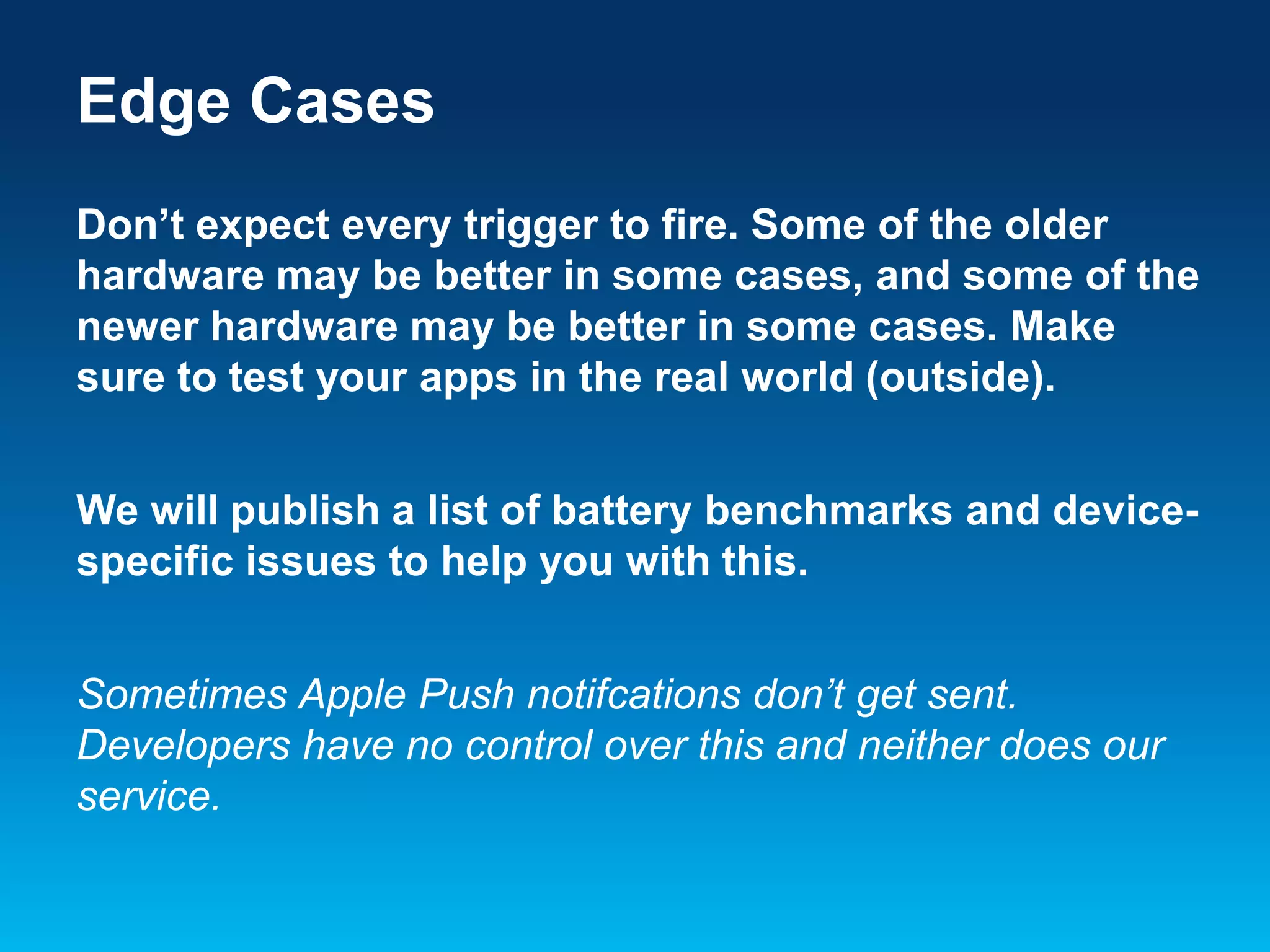 Edge Cases
Don’t expect every trigger to fire. Some of the older
hardware may be better in some cases, and some of the
newer hardware may be better in some cases. Make
sure to test your apps in the real world (outside).
We will publish a list of battery benchmarks and devicespecific issues to help you with this.
Sometimes Apple Push notifcations don’t get sent.
Developers have no control over this and neither does our
service.

 