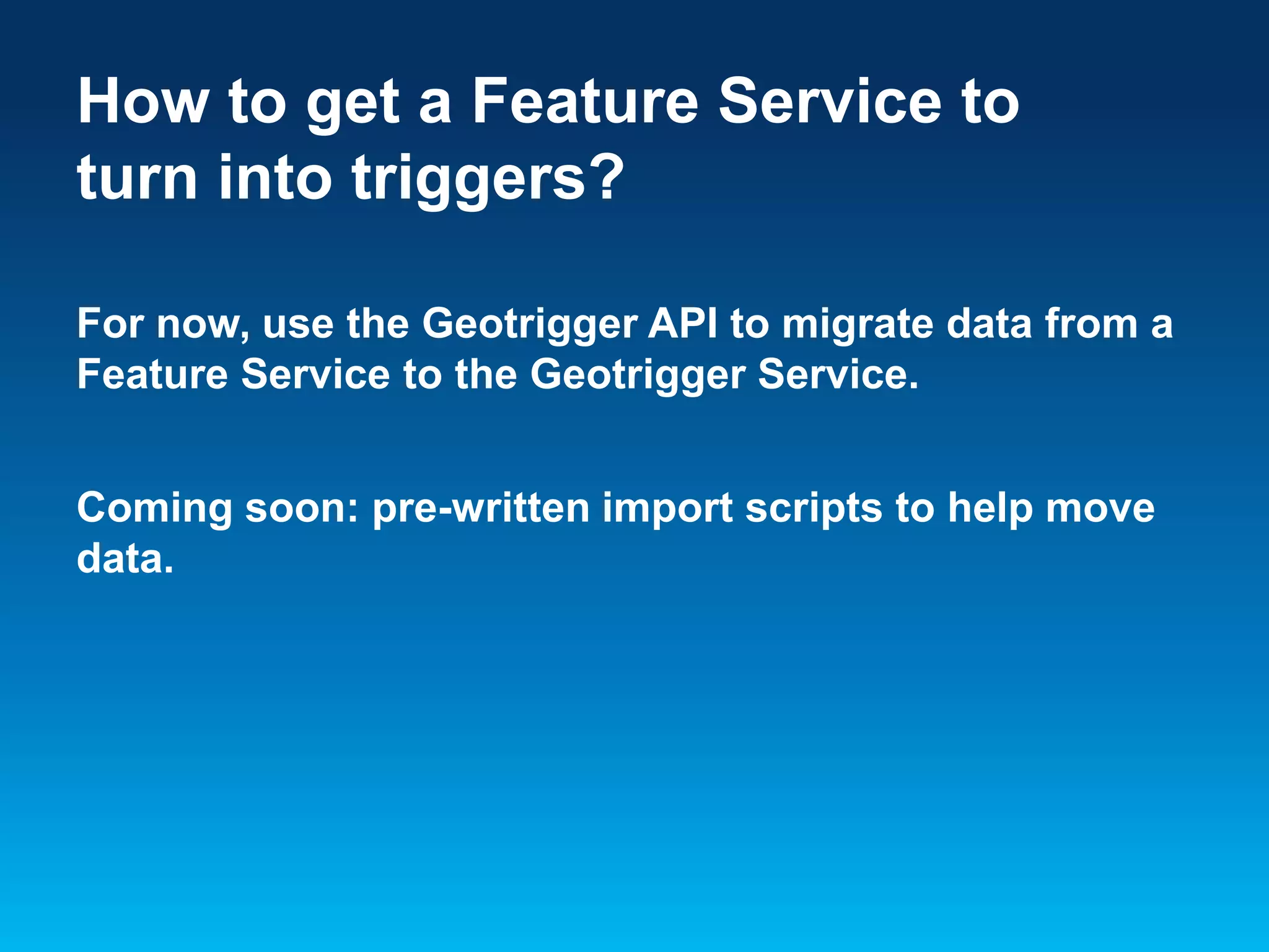 How to get a Feature Service to
turn into triggers?
For now, use the Geotrigger API to migrate data from a
Feature Service to the Geotrigger Service.
Coming soon: pre-written import scripts to help move
data.

 
