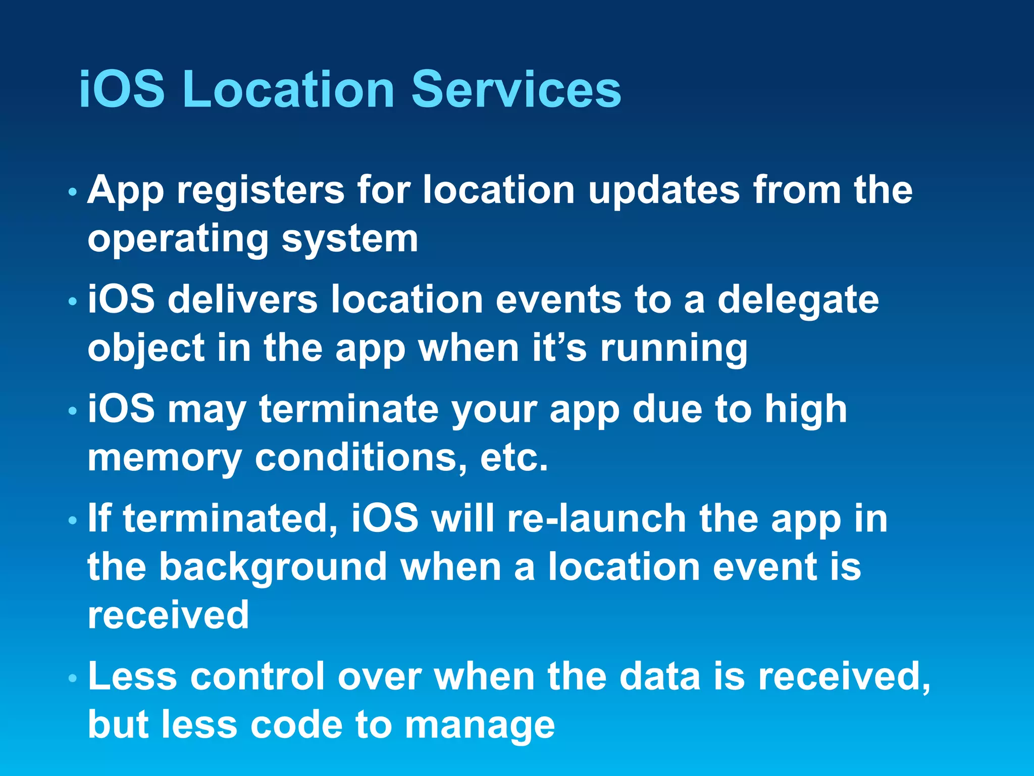 iOS Location Services
• App

registers for location updates from the
operating system

• iOS

delivers location events to a delegate
object in the app when it’s running

• iOS

may terminate your app due to high
memory conditions, etc.

• If

terminated, iOS will re-launch the app in
the background when a location event is
received

• Less

control over when the data is received,
but less code to manage

 