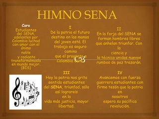 Coro
Estudiantes
del SENA,
adelanten por
Colombia luchad
con amor con el
ánimo
noble
y radiante
transformémosla
en mundo mejor.
(BIS)
I
De la patria el futuro
destino en las manos
del joven está. El
trabajo es seguro
camino
que el progreso a
Colombia dará.
II
En la forja del SENA se
forman hombres libres
que anhelan triunfar. Con
la
ciencia y
la técnica unidas nuevos
rumbos de paz trazarán.
III
Hoy la patria nos grita
sentida estudiantes
del SENA, triunfad, sólo
así lograreis
en la
vida más justicia, mayor
libertad.
IV
Avancemos con fuerza
guerrera estudiantes con
firme tesón que la patria
en
nosotros
espera su pacífica
revolución.
 