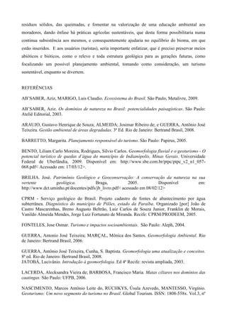 resíduos sólidos, das queimadas, e fomentar na valorização de uma educação ambiental aos
moradores, dando ênfase há práticas agrícolas sustentáveis, que desta forma possibilitaria numa
continua subsistência aos mesmos, e consequentemente ajudaria no equilíbrio do bioma, em que
estão inseridos. E aos usuários (turistas), seria importante enfatizar, que é preciso preservar meios
abióticos e bióticos, como o relevo e toda estrutura geológica para as gerações futuras, como
focalizando um possível planejamento ambiental, tomando como consideração, um turismo
sustentável, enquanto se divertem.


REFERÊNCIAS

AB’SABER, Aziz, MARIGO, Luis Claudio. Ecossistema do Brasil. São Paulo, Metalivre, 2009.

AB’SABER, Aziz. Os domínios de natureza no Brasil: potencialidades paisagísticas. São Paulo:
Ateliê Editorial, 2003.

ARAUJO, Gustavo Henrique de Souza; ALMEIDA; Josimar Ribeiro de; e GUERRA, Antônio José
Teixeira. Gestão ambiental de áreas degradadas. 3ª Ed. Rio de Janeiro: Bertrand Brasil, 2008.

BARRETTO, Margarita. Planejamento responsável do turismo. São Paulo: Papirus, 2005.

BENTO, Liliam Carlo Moreira, Rodrigues, Sílvio Carlos. Geomorfologia fluvial e o geoturismo - O
potencial turístico de quedas d’água do município de Indianópolis, Minas Gerais. Universidade
Federal de Uberlândia, 2009. Disponível em: http://www.sbe.com.br/ptpc/ptpc_v2_n1_057-
068.pdf< Acessado em: 17/03/12>.

BRILHA. José. Patrimônio Geológico e Geoconservação: A conservação da natureza na sua
vertente         geológica.           Braga,            2005.          Disponível em:
http://www.dct.uminho.pt/docentes/pdfs/jb_livro.pdf< acessado em 08/02/12>

CPRM - Serviço geológico do Brasil. Projeto cadastro de fontes de abastecimento por água
subterrânea. Diagnóstico do município de Pilões, estado da Paraíba. Organizado [por] João de
Castro Mascarenhas, Breno Augusto Beltrão, Luiz Carlos de Souza Junior, Franklin de Morais,
Vanildo Almeida Mendes, Jorge Luiz Fortunato de Miranda. Recife: CPRM/PRODEEM, 2005.

FONTELES, Jose Osmar. Turismo e impactos socioambientais. São Paulo: Aleph, 2004.

GUERRA, Antonio José Teixeira; MARÇAL, Mônica dos Santos. Geomorfologia Ambiental. Rio
de Janeiro: Bertrand Brasil, 2006.

GUERRA, Antônio José Teixeira, Cunha, S. Baptista. Geomorfologia uma atualização e conceitos.
8ª ed. Rio de Janeiro: Bertrand Brasil, 2008.
JATOBÁ, Lucivânio. Introdução à geomorfologia. Ed 4ª Recife: revista ampliada, 2003.

LACERDA, Alecksandra Vieira de; BARBOSA, Francisco Maria. Matas ciliares nos domínios das
caatingas. São Paulo: UFPB, 2006.

NASCIMENTO, Marcos Antônio Leite do, RUCHKYS, Úsula Azevedo, MANTESSO, Virgínio.
Geoturismo: Um novo segmento do turismo no Brasil. Global Tourism. ISSN: 1808-558x. Vol.3, nº
 