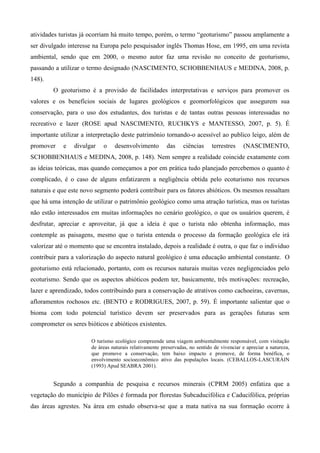 atividades turistas já ocorriam há muito tempo, porém, o termo “geoturismo” passou amplamente a
ser divulgado interesse na Europa pelo pesquisador inglês Thomas Hose, em 1995, em uma revista
ambiental, sendo que em 2000, o mesmo autor faz uma revisão no conceito de geoturismo,
passando a utilizar o termo designado (NASCIMENTO, SCHOBBENHAUS e MEDINA, 2008, p.
148).
        O geoturismo é a provisão de facilidades interpretativas e serviços para promover os
valores e os benefícios sociais de lugares geológicos e geomorfológicos que assegurem sua
conservação, para o uso dos estudantes, dos turistas e de tantas outras pessoas interessadas no
recreativo e lazer (ROSE apud NASCIMENTO, RUCHKYS e MANTESSO, 2007, p. 5). É
importante utilizar a interpretação deste patrimônio tornando-o acessível ao publico leigo, além de
promover    e   divulgar    o    desenvolvimento         das     ciências     terrestres    (NASCIMENTO,
SCHOBBENHAUS e MEDINA, 2008, p. 148). Nem sempre a realidade coincide exatamente com
as ideias teóricas, mas quando começamos a por em prática tudo planejado percebemos o quanto é
complicado, é o caso de alguns enfatizarem a negligência obtida pelo ecoturismo nos recursos
naturais e que este novo segmento poderá contribuir para os fatores abióticos. Os mesmos ressaltam
que há uma intenção de utilizar o patrimônio geológico como uma atração turística, mas os turistas
não estão interessados em muitas informações no cenário geológico, o que os usuários querem, é
desfrutar, apreciar e aproveitar, já que a ideia é que o turista não obtenha informação, mas
contemple as paisagens, mesmo que o turista entenda o processo da formação geológica ele irá
valorizar até o momento que se encontra instalado, depois a realidade é outra, o que faz o individuo
contribuir para a valorização do aspecto natural geológico é uma educação ambiental constante. O
geoturismo está relacionado, portanto, com os recursos naturais muitas vezes negligenciados pelo
ecoturismo. Sendo que os aspectos abióticos podem ter, basicamente, três motivações: recreação,
lazer e aprendizado, todos contribuindo para a conservação de atrativos como cachoeiras, cavernas,
afloramentos rochosos etc. (BENTO e RODRIGUES, 2007, p. 59). É importante salientar que o
bioma com todo potencial turístico devem ser preservados para as gerações futuras sem
comprometer os seres bióticos e abióticos existentes.

                       O turismo ecológico compreende uma viagem ambientalmente responsável, com visitação
                       de áreas naturais relativamente preservadas, no sentido de vivenciar e apreciar a natureza,
                       que promove a conservação, tem baixo impacto e promove, de forma benéfica, o
                       envolvimento socioeconômico ativo das populações locais. (CEBALLOS-LASCURÁIN
                       (1993) Apud SEABRA 2001).


        Segundo a companhia de pesquisa e recursos minerais (CPRM 2005) enfatiza que a
vegetação do município de Pilões é formada por florestas Subcaducifólica e Caducifólica, próprias
das áreas agrestes. Na área em estudo observa-se que a mata nativa na sua formação ocorre à
 