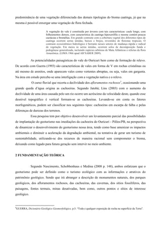 predominância de uma vegetação diferenciada das demais tipologias do bioma caatinga, já que na
mesma é possível enxergar uma vegetação de flora fechada.

                         A vegetação do vale é constituída por árvores com tais características: caule longo, com
                         folheamentos densos, com característica da caatinga hipoxerófila a mesma contém poucas
                         cactáceas e bromélias. Em grande contraste com a cobertura vegetal dos diferentes tipos de
                         caatinga ocorrem serras úmidas, baixos e brejos, revestidos de florestas tropicais. O
                         contraste ecossistêmico hidrológico é berrante nesses setores de mudança rápida e radical
                         de vegetação. Em meios às serras úmidas, ocorrem solos de decomposição funda e
                         pedogênese generalizada, incluindo espécies arbóreas de Mata Atlânticas e relictas da flora
                         Amazônica. (LIMA 1966 apud AB’SABER 2009).

             As potencialidades paisagísticas do vale do Ouricuri bem como de formação de relevo.
De acordo com Guerra (1993) são características de vales em forma de V em rochas cristalinas ou
até mesmo de arenitos, onde aparecem vales como vertentes abruptas, ou seja, vales em garganta.
Na área em estudo percebe-se uma interligação com a vegetação nativa e o relevo.
             O curso fluvial que recorta a declividade dos afloramentos rochosos1, ocasionando uma
grande queda d’água origina as cachoeiras. Segundo Jatobá; Lins (2003) com o aumento da
declividade de uma área causada pelo um rio ocorre um acréscimo da velocidade deste, quando esse
desnível topográfico é vertical formam-se as cachoeiras. Levando-se em conta os fatores
morfogenéticos, podem ser classificar nos seguintes tipos: cachoeiras em escarpa de falha e pelas
diferenças de durezas dos terrenos.
             Essa pesquisa tem por objetivo desenvolver um levantamento parcial das possibilidades
de implantação do geoturismo nas imediações da cachoeira do Ouricuri - Pilões/PB, na perspectiva
de dinamizar o desenvolvimento do geoturismo nessa área, tendo como base amenizar os impactos
ambientais e diminuir a aceleração da degradação ambiental, na tentativa de gerar um turismo de
sustentabilidade, utilizando-se dos recursos de maneira racional sem comprometer o bioma,
deixando como legado para futura geração sem intervir no meio ambiente.


2 FUNDAMENTAÇÃO TEÓRICA


             Segundo Nascimento, Schobbenhaus e Medina (2008 p. 148), ambos enfatizam que o
geoturismo pode ser definido como o turismo ecológico com as informações e atrativos do
patrimônio geológico. Sendo que irá abranger a descrição de monumentos naturais, dos parques
geológicos, dos afloramentos rochosos, das cachoeiras, das cavernas, dos sítios fossilíferos, das
paisagens, fontes termais, minas desativadas, bem como, outros pontos e sítios de interesse
geológico.



1
GUERRA, Dicionário Geológico Geomorfológico, p.5. “Toda e qualquer exposição de rocha na superfície da Terra”.
 