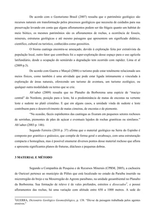 De acordo com o Geoturismo Brasil (2007) ressalta que o patrimônio geológico são
recursos naturais em transformação pelos processos geológicos que necessita de cuidados para sua
preservação levando em conta que alguns afloramentos podem ser tão frágeis quanto um habitat do
meio biótico, os mesmos patrimônios são os afloramentos de rochas, a ocorrência de fosseis,
minerais, estruturas geológicas e até mesmo paisagens que apresentem um significado didático,
científico, cultural ou turístico, conhecidos como geossítios.
              O bioma caatinga encontra-se ameaçado, devido à exploração feita por extrativista da
população local, outro fator que contribuiu foi a super-exploração desse espaço para o uso agrícola
latifundiário, desde a ocupação do semiárido a degradação tem ocorrido com rapidez. Lima et al
(2009 p.3).
              De acordo com Guerra e Marçal (2006) o turismo pode estar totalmente relacionado aos
meios físicos, como também é uma atividade que pode estar ligada intimamente e vinculada à
exploração de áreas naturais, oferecendo um turismo de aventura, um turismo ecológico, ou
qualquer outra modalidade ou termo que se crie.
              Ab’saber (2009) ressalta que no Planalto da Borborema uma espécie de “maciço
central” do Nordeste, posição para o leste, há a predominância de matas de encostas na vertente
leste e sudeste no platô cristalino. E que em alguns casos, a umidade vinda de sudeste e leste
contribuem para o desenvolvimento de matas cimeiras, de encostas e de piemonte.
              “Na ocasião, fáceis espinhentos das caatingas as fixaram em pequenos setores rochosos
de serrinhas, piemontes de pães de açúcar e eventuais lajedos de rochas graníticas ou similares.”
Ab’saber (2003 p. 146).
              Segundo Ferreira (2010 p. 37) afirma que o material geológico na Serra do Espinho é
composto por granítico e gnáissico, que compõe de forma geral o arcabouço, com uma estruturação
compacta e homogênea, mas é possível enumerar diversos pontos desse material rochoso que aflora
e apresenta significantes planos de fraturas, diáclases e pequenas dobras.


3 MATERIAL E MÉTODO


              Segundo a Companhia de Pesquisa e de Recursos Minerais (CPRM, 2005), a cachoeira
de Ouricurí pertence ao município de Pilões que está localizado no estado da Paraíba inserido na
microrregião do brejo e na Mesorregião do Agreste paraibano, na unidade geoambiental no Planalto
da Borborema. Sua formação de relevo é de vales profundos, estreitos e dissecados 2 , e possui
afloramentos das rochas, há uma variação com altitude entre 650 a 1000 metros. A sede do

2
 GUERRA, Dicionário Geológico Geomorfológico, p. 138. “Diz-se da paisagem trabalhada pelos agentes
erosivos."
 