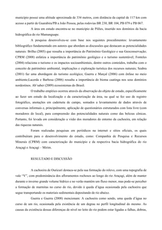 município possui uma altitude aproximada de 334 metros, com distância da capital de 117 km com
acesso a partir de Guarabira/PB a João Pessoa, pelas rodovias BR 230, BR 104, PB 079 e PB 067.
            A área em estudo encontra-se no município de Pilões, inserido nos domínios da bacia
hidrográfica do rio Mamanguape.
            A pesquisa desenvolveu-se com base nos seguintes procedimentos: levantamento
bibliográfico fundamentado em autores que abordam as discussões que destacam as potencialidades
naturais: Brilha (2005) que ressalta a importância do Patrimônio Geológico e sua Geoconservação;
CPRM (2008) enfatiza a importância do patrimônio geológico e o turismo sustentável; Fonteles
(2004) relaciona o turismo e os impactos socioambientais, dentre outros conteúdos, trabalha com o
conceito de patrimônio ambiental, implicações e exploração turística dos recursos naturais; Seabra
(2001) faz uma abordagem do turismo ecológico; Guerra e Marçal (2006) com ênfase no meio
ambiente;Lacerda e Barbosa (2006) ressalta a importância do bioma caatinga nos seus domínios
nordestinos. Ab’saber (2009) ecossistemas do Brasil.
            O trabalho empírico ocorreu através da observação do objeto de estudo, especificamente
ao fazer um estudo da localização e da caracterização da área, na qual se fez uso de registro
fotográfico, anotações em caderneta de campo, somados a levantamento de dados através de
conversas informais e, principalmente, aplicação de questionários estruturados com lista livre (com
moradores do local), para compreensão das potencialidades naturais como das belezas cênicas.
Portanto, foi levada em consideração a visão dos moradores do entorno da cachoeira, em relação
das riquezas naturais.
            Foram realizadas pesquisas em periódicos na internet e sítios oficiais, os quais
contribuíram para o desenvolvimento do estudo, como: Companhia de Pesquisa e Recursos
Minerais (CPRM) com caracterização do município e da respectiva bacia hidrográfica do rio
Araçagi e Araçagi – Mirim.


            RESULTADO E DISCUSSÃO


            A cachoeira de Ouricurí destaca-se pela sua formação do relevo, com uma topografia de
vale “V”, com predominância dos afloramentos rochosos ao longo do rio Araçagi, além de manter
durante o inverno grande volume hídrico e no verão mantém um fluxo menor, mas pode-se perceber
a formação de marmitas no curso do rio, devido à queda d’água ocasionada pela cachoeira que
segue transportando os materiais sedimentais depositando de rio abaixo.
            Guerra e Guerra (2008) mencionam: A cachoeira como sendo, uma queda d’água no
curso de um rio, ocasionada pela existência de um degrau no perfil longitudinal do mesmo. As
causas da existência dessas diferenças de nível no leito do rio podem estar ligadas a falhas, dobras,
 