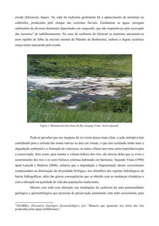 erosão diferencial, diques. No sopé da cachoeira geralmente há o aparecimento de marmitas ou
caldeirões, produzidos pelo choque das correntes fluviais. Geralmente as águas carregam
sedimentos de diversas dimensões depositados em suspensão, que são responsáveis pela escavação
das marmitas3 de turbilhonamento. No caso da cachoeira do Ouricuri as marmitas encontram-se
num espelho de falha da encosta oriental do Planalto da Borborema, embora o degrau tectônico
esteja muito mascarado pela erosão.




                   Figura 1: Marmitas do leito baixo do Rio Araçagi. Fonte: Acervo pessoal.



           Pode-se perceber que nas margens do rio existe pouca mata ciliar, a ação antrópica tem
contribuído para a retirada das matas nativas na área em estudo, o que tem acelerado ainda mais a
degradação ambiental e a formação de voçorocas, as matas ciliares tem uma suma importância para
a conservação, bem como, para manter o volume hídrico dos rios, são através delas que se evita o
assoreamento dos rios e os seres bióticos continua habitando em harmonia. Segundo Viana (1990)
apud Lacerda e Barbosa (2006), enfatiza que a degradação e fragmentação desses ecossistemas
compreendem na diminuição da diversidade biológica, nos distúrbios dos regimes hidrológicos de
bacias hidrográficas, além das graves consequências que se obterão com as mudanças climáticas e
com a alteração na qualidade de vida das populações tradicionais.
           Mesmo com toda essa alteração nas imediações da cachoeira há uma potencialidade
geológica e geomorfológica que necessita de preservação juntamente com todo ecossistema, para


3
 GUERRA, Dicionário Geológico Geomorfológico, p.6. “Buracos que aparecem nos leitos dos rios
produzidas pelas águas turbilhonares.”
 