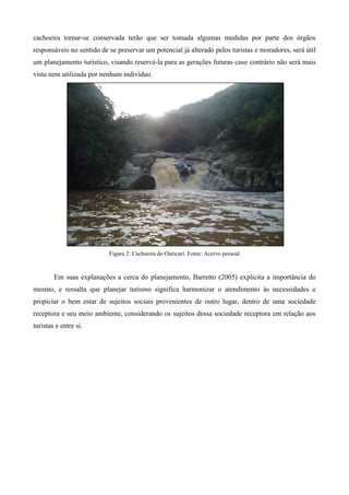 cachoeira tornar-se conservada terão que ser tomada algumas medidas por parte dos órgãos
responsáveis no sentido de se preservar um potencial já alterado pelos turistas e moradores, será útil
um planejamento turístico, visando reservá-la para as gerações futuras caso contrário não será mais
vista nem utilizada por nenhum indivíduo.




                           Figura 2: Cachoeira do Ouricurí. Fonte: Acervo pessoal



        Em suas explanações a cerca do planejamento, Barretto (2005) explicita a importância do
mesmo, e ressalta que planejar turismo significa harmonizar o atendimento às necessidades e
propiciar o bem estar de sujeitos sociais provenientes de outro lugar, dentro de uma sociedade
receptora e seu meio ambiente, considerando os sujeitos dessa sociedade receptora em relação aos
turistas e entre si.
 