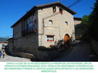 CASA A LA QUE SE LE HA DESCUBIERTO LA PIEDRA DE LAS FACHADAS (EN UN
PRINCIPIO ESTABAN RASEADAS). ESTA TÉCNICA DE DESCUBRIR LA PIEDRA NO ES
RECOMENDABLE PORQUE EL EDIFICIO QUEDA MÁS EXPUESTO A LAS AGRESIONES
                              AMBIENTALES.
 