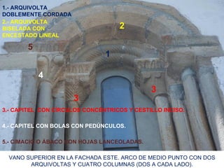 1.- ARQUIVOLTA
DOBLEMENTE CORDADA
2.- ARQUIVOLTA
BISELADA CON                        2
ENCESTADO LINEAL

       5
                               1

           4
                                             3
                     3
3.- CAPITEL CON CÍRCULOS CONCÉNTRICOS Y CESTILLO INCISO.

4.- CAPITEL CON BOLAS CON PEDÚNCULOS.

5.- CIMACIO O ÁBACO CON HOJAS LANCEOLADAS.

  VANO SUPERIOR EN LA FACHADA ESTE. ARCO DE MEDIO PUNTO CON DOS
        ARQUIVOLTAS Y CUATRO COLUMNAS (DOS A CADA LADO).
 