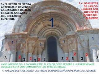 3.- EL RESTO ES PIEDRA                                      2.- LOS FUSTES
ARTIFICIAL O CEMENTO                                             DE LAS CO-
ABUJARADO O CALIZAS                                            LUMNAS POR
LOCALES AZULADAS                                                 ARENISCAS
DEL CRETÁCICO                                                    OCRES DEL



                                    1
SUPERIOR.                                                         ALBIENSE




                                                                      1
        1                                       1
                              1

                                                        2         2
  3          2        2 3 2 3                  3 2 3          3             3
                 3
VANO INFERIOR DE LA FACHADA ESTE. EL COLOR OCRE SE DEBE A LA PRESENCIA DE
LÍQUENES. ESTÁ CONFORMADO POR LOS TIPOS DE ROCAS:
1.- CALIZAS DEL PALEOCENO. LAS ROCAS DORADAS MANCHADAS POR LOS LÍQUENES.
 