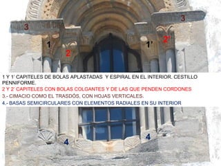 3
       3
                                                          2’
                1                                   1’
                       2

1 Y 1’ CAPITELES DE BOLAS APLASTADAS Y ESPIRAL EN EL INTERIOR. CESTILLO
PENNIFORME.
2 Y 2’ CAPITELES CON BOLAS COLGANTES Y DE LAS QUE PENDEN CORDONES
3.- CIMACIO COMO EL TRASDÓS, CON HOJAS VERTICALES.
4.- BASAS SEMICIRCULARES CON ELEMENTOS RADIALES EN SU INTERIOR




                                                    4
                      4
 
