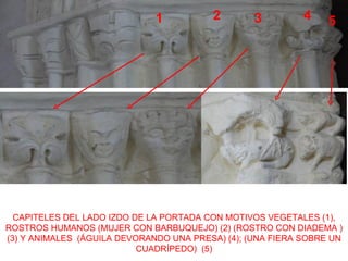 1          2        3         4    5




  CAPITELES DEL LADO IZDO DE LA PORTADA CON MOTIVOS VEGETALES (1),
ROSTROS HUMANOS (MUJER CON BARBUQUEJO) (2) (ROSTRO CON DIADEMA )
(3) Y ANIMALES (ÁGUILA DEVORANDO UNA PRESA) (4); (UNA FIERA SOBRE UN
                           CUADRÍPEDO) (5)
 