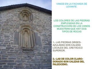VANOS EN LA FACHADA DE
         LEVANTE.




LOS COLORES DE LAS PIEDRAS
     EMPLEADAS EN LA
CONSTRUCCIÓN DE LOS VANOS
  MUESTRAN QUE HAY DOS
      TIPOS DE ROCAS



1.- LAS PIEDRAS GRISES-
AZULADAS SON CALIZAS
LOCALES DEL CRETÁCICO
SUPERIOR.
 