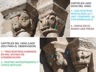 CAPITELES LADO
                                            DCHO DEL VANO:
                                            3.- DOS ROSTROS
                                            MASCULINOS (a) Y
                                            UNO FEMENINO (b)
           1                                CON BARBUQUEJO

                                            4.- RAPAZ DEVO-
                                2           RANDO UNA PRESA




CAPITELES DEL VANO (LADO
IZDO PARA EL OBSERVADOR)

1.- TRES ROSTROS HUMANOS
EN MAL ESTADO DE
                                        b          4
CONSERVACIÓN                2
2.- ROSTRO ANTROPOMORFO Y
                            a       a
OTROS MOTIVOS.
 