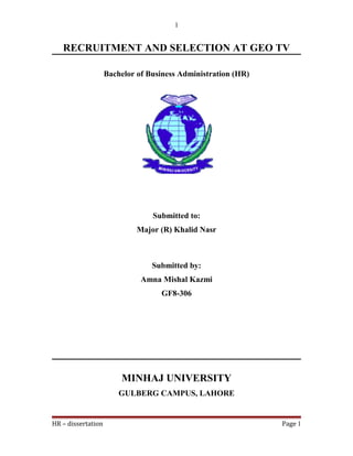 RECRUITMENT AND SELECTION AT GEO TV
Bachelor of Business Administration (HR)
Submitted to:
Major (R) Khalid Nasr
Submitted by:
Amna Mishal Kazmi
GF8-306
MINHAJ UNIVERSITY
GULBERG CAMPUS, LAHORE
HR – dissertation Page 1
1
 