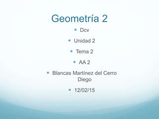Geometría 2
 Dcv
 Unidad 2
 Tema 2
 AA 2
 Blancas Martínez del Cerro
Diego
 12/02/15
 
