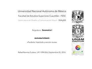 Universidad Nacional Autónoma de México
Facultad de Estudios Superiores Cuautitlán - FESC
Licenciatura en Diseño y Comunicación Visual – SUAyED
Asignatura: Geometría I
Actividad U3AA3:
«Parábola, hipérbola y sección áurea»
Rafael Ramírez Eudave | 411 094 856 | Septiembre 05, 2016