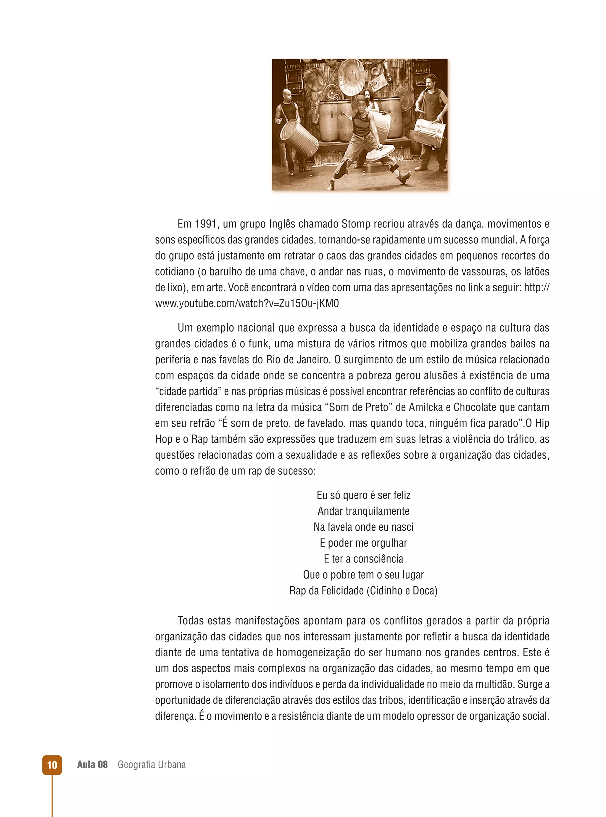 Em 1991, um grupo Inglês chamado Stomp recriou através da dança, movimentos e
sons especíﬁcos das grandes cidades, tornando-se rapidamente um sucesso mundial. A força
do grupo está justamente em retratar o caos das grandes cidades em pequenos recortes do
cotidiano (o barulho de uma chave, o andar nas ruas, o movimento de vassouras, os latões
de lixo), em arte. Você encontrará o vídeo com uma das apresentações no link a seguir: http://
www.youtube.com/watch?v=Zu15Ou-jKM0
Um exemplo nacional que expressa a busca da identidade e espaço na cultura das
grandes cidades é o funk, uma mistura de vários ritmos que mobiliza grandes bailes na
periferia e nas favelas do Rio de Janeiro. O surgimento de um estilo de música relacionado
com espaços da cidade onde se concentra a pobreza gerou alusões à existência de uma
“cidade partida” e nas próprias músicas é possível encontrar referências ao conﬂito de culturas
diferenciadas como na letra da música “Som de Preto” de Amilcka e Chocolate que cantam
em seu refrão “É som de preto, de favelado, mas quando toca, ninguém ﬁca parado”.O Hip
Hop e o Rap também são expressões que traduzem em suas letras a violência do tráﬁco, as
questões relacionadas com a sexualidade e as reﬂexões sobre a organização das cidades,
como o refrão de um rap de sucesso:
Eu só quero é ser feliz
Andar tranquilamente
Na favela onde eu nasci
E poder me orgulhar
E ter a consciência
Que o pobre tem o seu lugar
Rap da Felicidade (Cidinho e Doca)
Todas estas manifestações apontam para os conﬂitos gerados a partir da própria
organização das cidades que nos interessam justamente por reﬂetir a busca da identidade
diante de uma tentativa de homogeneização do ser humano nos grandes centros. Este é
um dos aspectos mais complexos na organização das cidades, ao mesmo tempo em que
promove o isolamento dos indivíduos e perda da individualidade no meio da multidão. Surge a
oportunidade de diferenciação através dos estilos das tribos, identiﬁcação e inserção através da
diferença. É o movimento e a resistência diante de um modelo opressor de organização social.

10

Aula 08

Geograﬁa Urbana

 