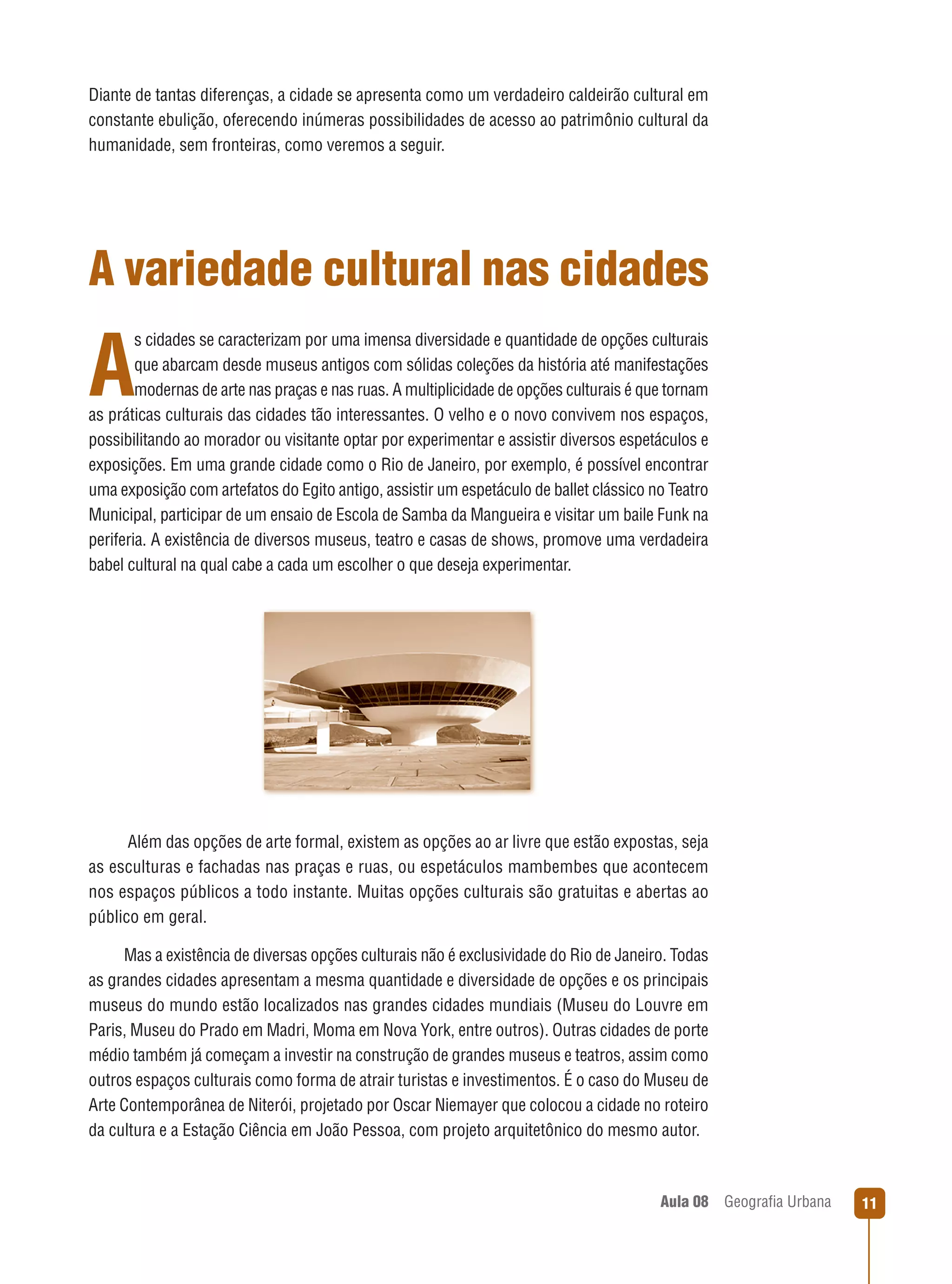 Diante de tantas diferenças, a cidade se apresenta como um verdadeiro caldeirão cultural em
constante ebulição, oferecendo inúmeras possibilidades de acesso ao patrimônio cultural da
humanidade, sem fronteiras, como veremos a seguir.

A variedade cultural nas cidades
s cidades se caracterizam por uma imensa diversidade e quantidade de opções culturais
que abarcam desde museus antigos com sólidas coleções da história até manifestações
modernas de arte nas praças e nas ruas. A multiplicidade de opções culturais é que tornam
as práticas culturais das cidades tão interessantes. O velho e o novo convivem nos espaços,
possibilitando ao morador ou visitante optar por experimentar e assistir diversos espetáculos e
exposições. Em uma grande cidade como o Rio de Janeiro, por exemplo, é possível encontrar
uma exposição com artefatos do Egito antigo, assistir um espetáculo de ballet clássico no Teatro
Municipal, participar de um ensaio de Escola de Samba da Mangueira e visitar um baile Funk na
periferia. A existência de diversos museus, teatro e casas de shows, promove uma verdadeira
babel cultural na qual cabe a cada um escolher o que deseja experimentar.

A

Além das opções de arte formal, existem as opções ao ar livre que estão expostas, seja
as esculturas e fachadas nas praças e ruas, ou espetáculos mambembes que acontecem
nos espaços públicos a todo instante. Muitas opções culturais são gratuitas e abertas ao
público em geral.
Mas a existência de diversas opções culturais não é exclusividade do Rio de Janeiro. Todas
as grandes cidades apresentam a mesma quantidade e diversidade de opções e os principais
museus do mundo estão localizados nas grandes cidades mundiais (Museu do Louvre em
Paris, Museu do Prado em Madri, Moma em Nova York, entre outros). Outras cidades de porte
médio também já começam a investir na construção de grandes museus e teatros, assim como
outros espaços culturais como forma de atrair turistas e investimentos. É o caso do Museu de
Arte Contemporânea de Niterói, projetado por Oscar Niemayer que colocou a cidade no roteiro
da cultura e a Estação Ciência em João Pessoa, com projeto arquitetônico do mesmo autor.

Aula 08

Geograﬁa Urbana

11

 