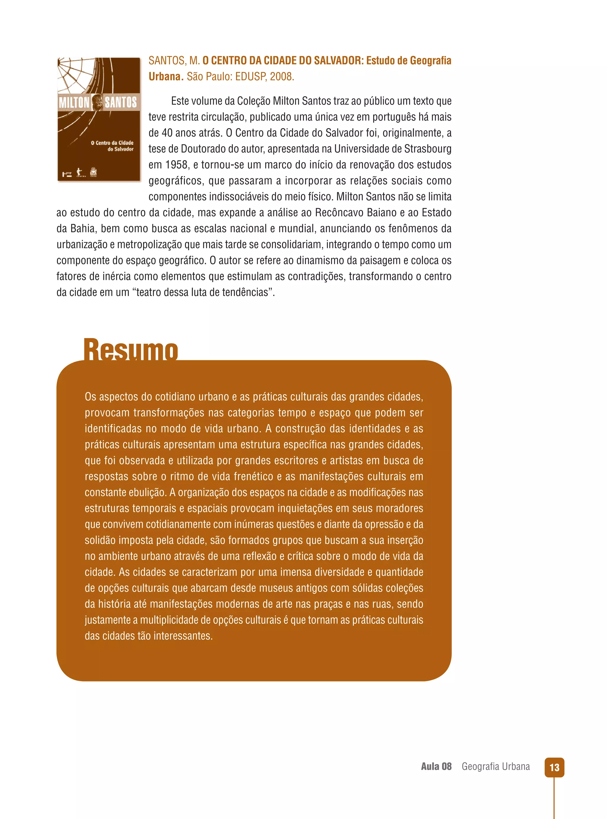 SANTOS, M. O CENTRO DA CIDADE DO SALVADOR: Estudo de Geograﬁa
Urbana. São Paulo: EDUSP, 2008.
Este volume da Coleção Milton Santos traz ao público um texto que
teve restrita circulação, publicado uma única vez em português há mais
de 40 anos atrás. O Centro da Cidade do Salvador foi, originalmente, a
tese de Doutorado do autor, apresentada na Universidade de Strasbourg
em 1958, e tornou-se um marco do início da renovação dos estudos
geográficos, que passaram a incorporar as relações sociais como
componentes indissociáveis do meio físico. Milton Santos não se limita
ao estudo do centro da cidade, mas expande a análise ao Recôncavo Baiano e ao Estado
da Bahia, bem como busca as escalas nacional e mundial, anunciando os fenômenos da
urbanização e metropolização que mais tarde se consolidariam, integrando o tempo como um
componente do espaço geográﬁco. O autor se refere ao dinamismo da paisagem e coloca os
fatores de inércia como elementos que estimulam as contradições, transformando o centro
da cidade em um “teatro dessa luta de tendências”.

Resumo
Os aspectos do cotidiano urbano e as práticas culturais das grandes cidades,
provocam transformações nas categorias tempo e espaço que podem ser
identificadas no modo de vida urbano. A construção das identidades e as
práticas culturais apresentam uma estrutura especíﬁca nas grandes cidades,
que foi observada e utilizada por grandes escritores e artistas em busca de
respostas sobre o ritmo de vida frenético e as manifestações culturais em
constante ebulição. A organização dos espaços na cidade e as modiﬁcações nas
estruturas temporais e espaciais provocam inquietações em seus moradores
que convivem cotidianamente com inúmeras questões e diante da opressão e da
solidão imposta pela cidade, são formados grupos que buscam a sua inserção
no ambiente urbano através de uma reﬂexão e crítica sobre o modo de vida da
cidade. As cidades se caracterizam por uma imensa diversidade e quantidade
de opções culturais que abarcam desde museus antigos com sólidas coleções
da história até manifestações modernas de arte nas praças e nas ruas, sendo
justamente a multiplicidade de opções culturais é que tornam as práticas culturais
das cidades tão interessantes.

Aula 08

Geograﬁa Urbana

13

 