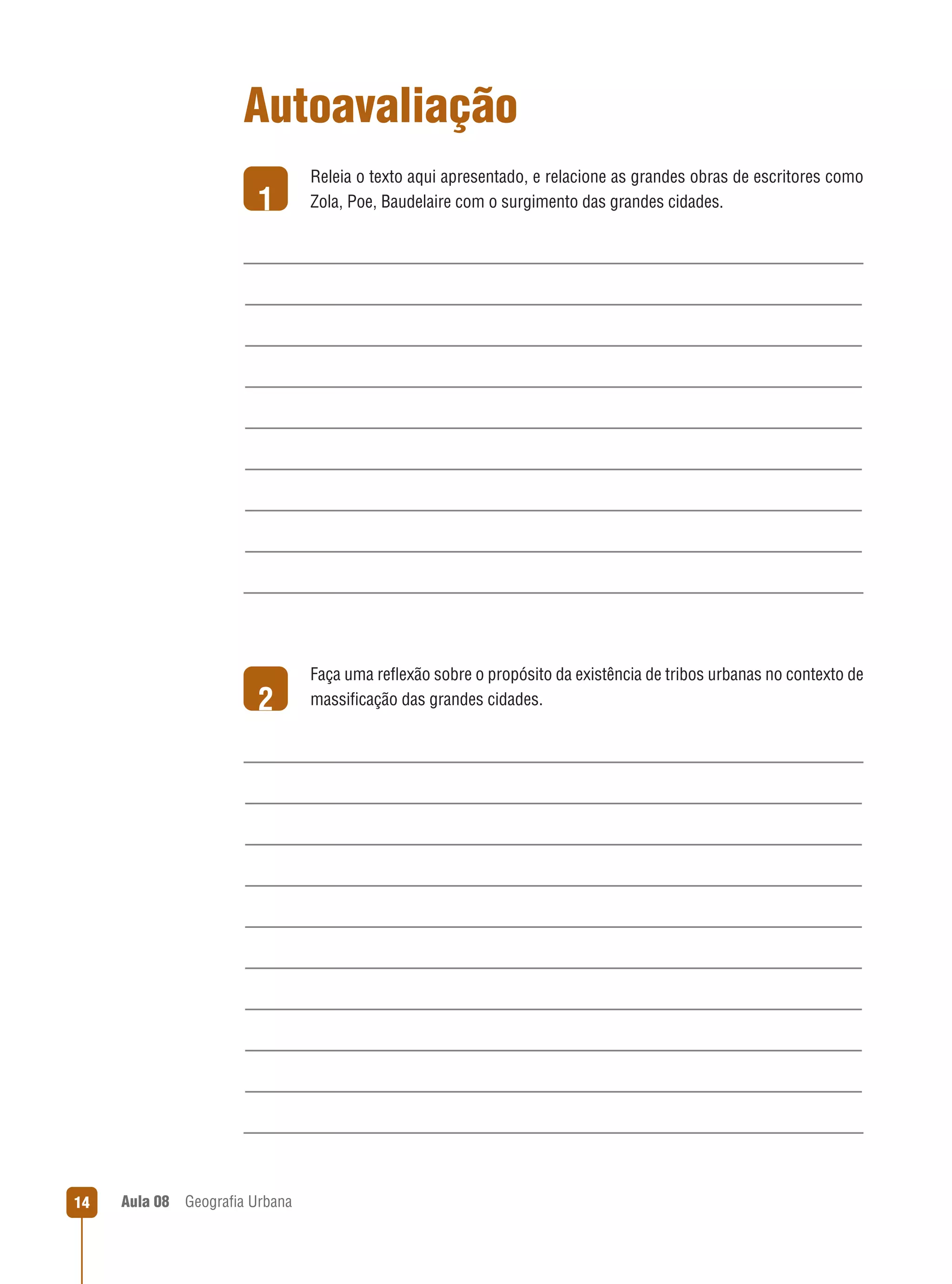 Autoavaliação
1

2

14

Aula 08

Releia o texto aqui apresentado, e relacione as grandes obras de escritores como
Zola, Poe, Baudelaire com o surgimento das grandes cidades.

Faça uma reﬂexão sobre o propósito da existência de tribos urbanas no contexto de
massiﬁcação das grandes cidades.

Geograﬁa Urbana

 