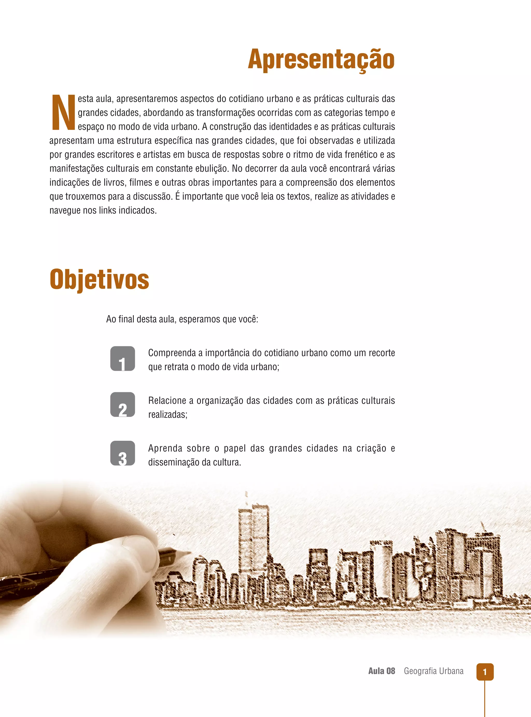 Apresentação
esta aula, apresentaremos aspectos do cotidiano urbano e as práticas culturais das
grandes cidades, abordando as transformações ocorridas com as categorias tempo e
espaço no modo de vida urbano. A construção das identidades e as práticas culturais
apresentam uma estrutura especíﬁca nas grandes cidades, que foi observadas e utilizada
por grandes escritores e artistas em busca de respostas sobre o ritmo de vida frenético e as
manifestações culturais em constante ebulição. No decorrer da aula você encontrará várias
indicações de livros, ﬁlmes e outras obras importantes para a compreensão dos elementos
que trouxemos para a discussão. É importante que você leia os textos, realize as atividades e
navegue nos links indicados.

N

Objetivos
Ao ﬁnal desta aula, esperamos que você:

1

Compreenda a importância do cotidiano urbano como um recorte
que retrata o modo de vida urbano;

2

Relacione a organização das cidades com as práticas culturais
realizadas;

3

Aprenda sobre o papel das grandes cidades na criação e
disseminação da cultura.

Aula 08

Geograﬁa Urbana

1

 