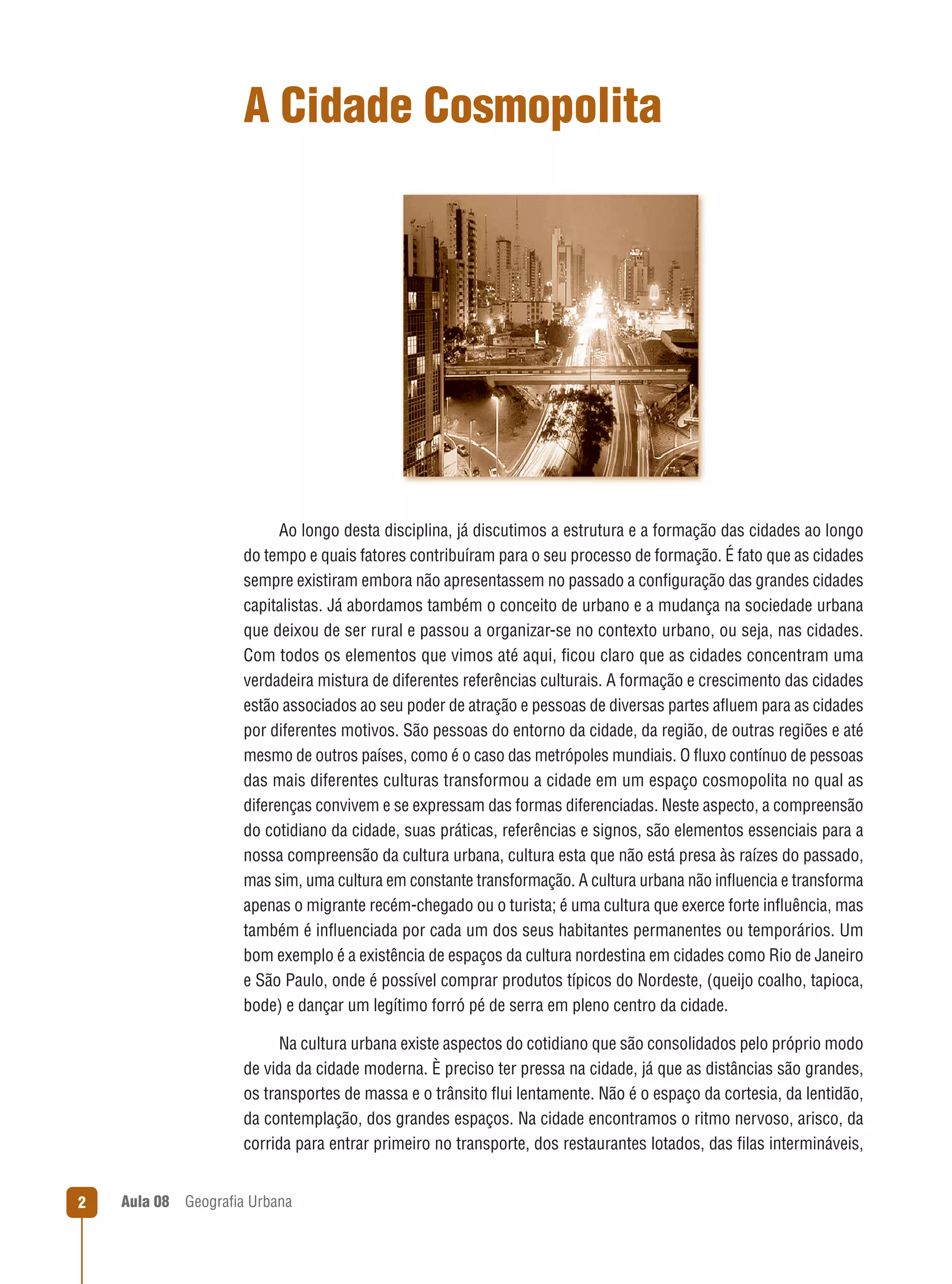 A Cidade Cosmopolita

Ao longo desta disciplina, já discutimos a estrutura e a formação das cidades ao longo
do tempo e quais fatores contribuíram para o seu processo de formação. É fato que as cidades
sempre existiram embora não apresentassem no passado a conﬁguração das grandes cidades
capitalistas. Já abordamos também o conceito de urbano e a mudança na sociedade urbana
que deixou de ser rural e passou a organizar-se no contexto urbano, ou seja, nas cidades.
Com todos os elementos que vimos até aqui, ﬁcou claro que as cidades concentram uma
verdadeira mistura de diferentes referências culturais. A formação e crescimento das cidades
estão associados ao seu poder de atração e pessoas de diversas partes aﬂuem para as cidades
por diferentes motivos. São pessoas do entorno da cidade, da região, de outras regiões e até
mesmo de outros países, como é o caso das metrópoles mundiais. O ﬂuxo contínuo de pessoas
das mais diferentes culturas transformou a cidade em um espaço cosmopolita no qual as
diferenças convivem e se expressam das formas diferenciadas. Neste aspecto, a compreensão
do cotidiano da cidade, suas práticas, referências e signos, são elementos essenciais para a
nossa compreensão da cultura urbana, cultura esta que não está presa às raízes do passado,
mas sim, uma cultura em constante transformação. A cultura urbana não inﬂuencia e transforma
apenas o migrante recém-chegado ou o turista; é uma cultura que exerce forte inﬂuência, mas
também é inﬂuenciada por cada um dos seus habitantes permanentes ou temporários. Um
bom exemplo é a existência de espaços da cultura nordestina em cidades como Rio de Janeiro
e São Paulo, onde é possível comprar produtos típicos do Nordeste, (queijo coalho, tapioca,
bode) e dançar um legítimo forró pé de serra em pleno centro da cidade.
Na cultura urbana existe aspectos do cotidiano que são consolidados pelo próprio modo
de vida da cidade moderna. È preciso ter pressa na cidade, já que as distâncias são grandes,
os transportes de massa e o trânsito ﬂui lentamente. Não é o espaço da cortesia, da lentidão,
da contemplação, dos grandes espaços. Na cidade encontramos o ritmo nervoso, arisco, da
corrida para entrar primeiro no transporte, dos restaurantes lotados, das ﬁlas intermináveis,

2

Aula 08

Geograﬁa Urbana

 