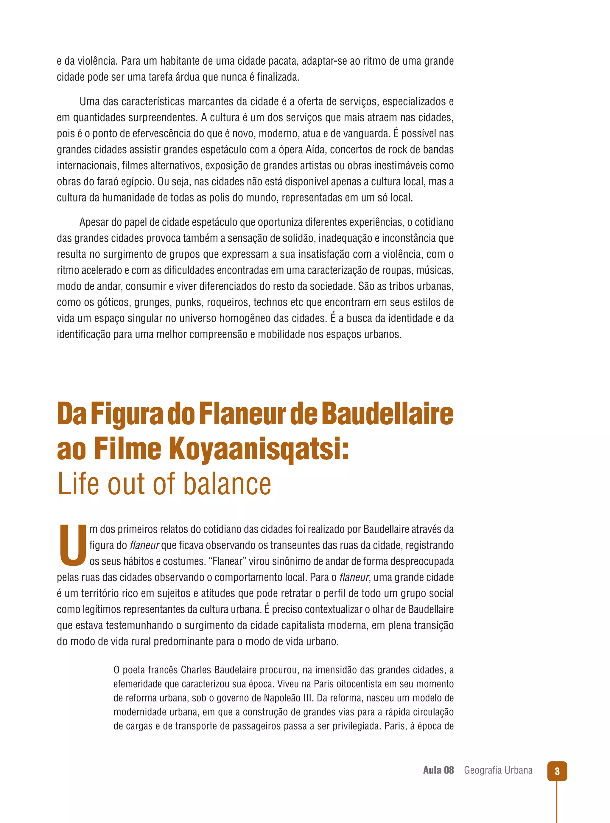 e da violência. Para um habitante de uma cidade pacata, adaptar-se ao ritmo de uma grande
cidade pode ser uma tarefa árdua que nunca é ﬁnalizada.
Uma das características marcantes da cidade é a oferta de serviços, especializados e
em quantidades surpreendentes. A cultura é um dos serviços que mais atraem nas cidades,
pois é o ponto de efervescência do que é novo, moderno, atua e de vanguarda. É possível nas
grandes cidades assistir grandes espetáculo com a ópera Aída, concertos de rock de bandas
internacionais, ﬁlmes alternativos, exposição de grandes artistas ou obras inestimáveis como
obras do faraó egípcio. Ou seja, nas cidades não está disponível apenas a cultura local, mas a
cultura da humanidade de todas as polis do mundo, representadas em um só local.
Apesar do papel de cidade espetáculo que oportuniza diferentes experiências, o cotidiano
das grandes cidades provoca também a sensação de solidão, inadequação e inconstância que
resulta no surgimento de grupos que expressam a sua insatisfação com a violência, com o
ritmo acelerado e com as diﬁculdades encontradas em uma caracterização de roupas, músicas,
modo de andar, consumir e viver diferenciados do resto da sociedade. São as tribos urbanas,
como os góticos, grunges, punks, roqueiros, technos etc que encontram em seus estilos de
vida um espaço singular no universo homogêneo das cidades. É a busca da identidade e da
identiﬁcação para uma melhor compreensão e mobilidade nos espaços urbanos.

Da Figura do Flaneur de Baudellaire
ao Filme Koyaanisqatsi:
Life out of balance
m dos primeiros relatos do cotidiano das cidades foi realizado por Baudellaire através da
ﬁgura do ﬂaneur que ﬁcava observando os transeuntes das ruas da cidade, registrando
os seus hábitos e costumes. “Flanear” virou sinônimo de andar de forma despreocupada
pelas ruas das cidades observando o comportamento local. Para o ﬂaneur, uma grande cidade
é um território rico em sujeitos e atitudes que pode retratar o perﬁl de todo um grupo social
como legítimos representantes da cultura urbana. É preciso contextualizar o olhar de Baudellaire
que estava testemunhando o surgimento da cidade capitalista moderna, em plena transição
do modo de vida rural predominante para o modo de vida urbano.

U

O poeta francês Charles Baudelaire procurou, na imensidão das grandes cidades, a
efemeridade que caracterizou sua época. Viveu na Paris oitocentista em seu momento
de reforma urbana, sob o governo de Napoleão III. Da reforma, nasceu um modelo de
modernidade urbana, em que a construção de grandes vias para a rápida circulação
de cargas e de transporte de passageiros passa a ser privilegiada. Paris, à época de

Aula 08

Geograﬁa Urbana

3

 