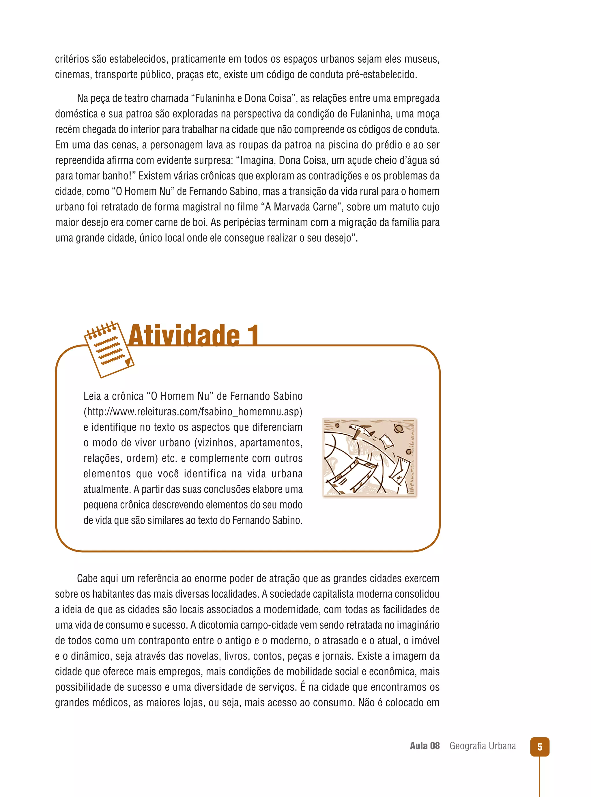 critérios são estabelecidos, praticamente em todos os espaços urbanos sejam eles museus,
cinemas, transporte público, praças etc, existe um código de conduta pré-estabelecido.
Na peça de teatro chamada “Fulaninha e Dona Coisa”, as relações entre uma empregada
doméstica e sua patroa são exploradas na perspectiva da condição de Fulaninha, uma moça
recém chegada do interior para trabalhar na cidade que não compreende os códigos de conduta.
Em uma das cenas, a personagem lava as roupas da patroa na piscina do prédio e ao ser
repreendida aﬁrma com evidente surpresa: “Imagina, Dona Coisa, um açude cheio d’água só
para tomar banho!” Existem várias crônicas que exploram as contradições e os problemas da
cidade, como “O Homem Nu” de Fernando Sabino, mas a transição da vida rural para o homem
urbano foi retratado de forma magistral no ﬁlme “A Marvada Carne”, sobre um matuto cujo
maior desejo era comer carne de boi. As peripécias terminam com a migração da família para
uma grande cidade, único local onde ele consegue realizar o seu desejo”.

Atividade 1
Leia a crônica “O Homem Nu” de Fernando Sabino
(http://www.releituras.com/fsabino_homemnu.asp)
e identiﬁque no texto os aspectos que diferenciam
o modo de viver urbano (vizinhos, apartamentos,
relações, ordem) etc. e complemente com outros
elementos que você identifica na vida urbana
atualmente. A partir das suas conclusões elabore uma
pequena crônica descrevendo elementos do seu modo
de vida que são similares ao texto do Fernando Sabino.

Cabe aqui um referência ao enorme poder de atração que as grandes cidades exercem
sobre os habitantes das mais diversas localidades. A sociedade capitalista moderna consolidou
a ideia de que as cidades são locais associados a modernidade, com todas as facilidades de
uma vida de consumo e sucesso. A dicotomia campo-cidade vem sendo retratada no imaginário
de todos como um contraponto entre o antigo e o moderno, o atrasado e o atual, o imóvel
e o dinâmico, seja através das novelas, livros, contos, peças e jornais. Existe a imagem da
cidade que oferece mais empregos, mais condições de mobilidade social e econômica, mais
possibilidade de sucesso e uma diversidade de serviços. É na cidade que encontramos os
grandes médicos, as maiores lojas, ou seja, mais acesso ao consumo. Não é colocado em

Aula 08

Geograﬁa Urbana

5

 