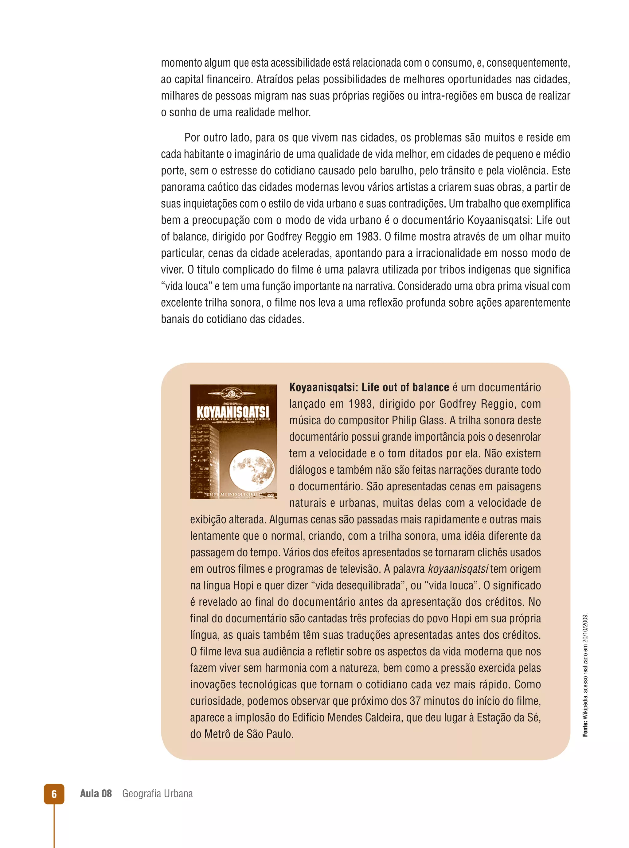 momento algum que esta acessibilidade está relacionada com o consumo, e, consequentemente,
ao capital ﬁnanceiro. Atraídos pelas possibilidades de melhores oportunidades nas cidades,
milhares de pessoas migram nas suas próprias regiões ou intra-regiões em busca de realizar
o sonho de uma realidade melhor.

Koyaanisqatsi: Life out of balance é um documentário
lançado em 1983, dirigido por Godfrey Reggio, com
música do compositor Philip Glass. A trilha sonora deste
documentário possui grande importância pois o desenrolar
tem a velocidade e o tom ditados por ela. Não existem
diálogos e também não são feitas narrações durante todo
o documentário. São apresentadas cenas em paisagens
naturais e urbanas, muitas delas com a velocidade de
exibição alterada. Algumas cenas são passadas mais rapidamente e outras mais
lentamente que o normal, criando, com a trilha sonora, uma idéia diferente da
passagem do tempo. Vários dos efeitos apresentados se tornaram clichês usados
em outros ﬁlmes e programas de televisão. A palavra koyaanisqatsi tem origem
na língua Hopi e quer dizer “vida desequilibrada”, ou “vida louca”. O signiﬁcado
é revelado ao ﬁnal do documentário antes da apresentação dos créditos. No
ﬁnal do documentário são cantadas três profecias do povo Hopi em sua própria
língua, as quais também têm suas traduções apresentadas antes dos créditos.
O ﬁlme leva sua audiência a reﬂetir sobre os aspectos da vida moderna que nos
fazem viver sem harmonia com a natureza, bem como a pressão exercida pelas
inovações tecnológicas que tornam o cotidiano cada vez mais rápido. Como
curiosidade, podemos observar que próximo dos 37 minutos do início do ﬁlme,
aparece a implosão do Edifício Mendes Caldeira, que deu lugar à Estação da Sé,
do Metrô de São Paulo.

6

Aula 08

Geograﬁa Urbana

Fonte: Wikipédia, acesso realizado em 20/10/2009.

Por outro lado, para os que vivem nas cidades, os problemas são muitos e reside em
cada habitante o imaginário de uma qualidade de vida melhor, em cidades de pequeno e médio
porte, sem o estresse do cotidiano causado pelo barulho, pelo trânsito e pela violência. Este
panorama caótico das cidades modernas levou vários artistas a criarem suas obras, a partir de
suas inquietações com o estilo de vida urbano e suas contradições. Um trabalho que exempliﬁca
bem a preocupação com o modo de vida urbano é o documentário Koyaanisqatsi: Life out
of balance, dirigido por Godfrey Reggio em 1983. O ﬁlme mostra através de um olhar muito
particular, cenas da cidade aceleradas, apontando para a irracionalidade em nosso modo de
viver. O título complicado do ﬁlme é uma palavra utilizada por tribos indígenas que signiﬁca
“vida louca” e tem uma função importante na narrativa. Considerado uma obra prima visual com
excelente trilha sonora, o ﬁlme nos leva a uma reﬂexão profunda sobre ações aparentemente
banais do cotidiano das cidades.

 