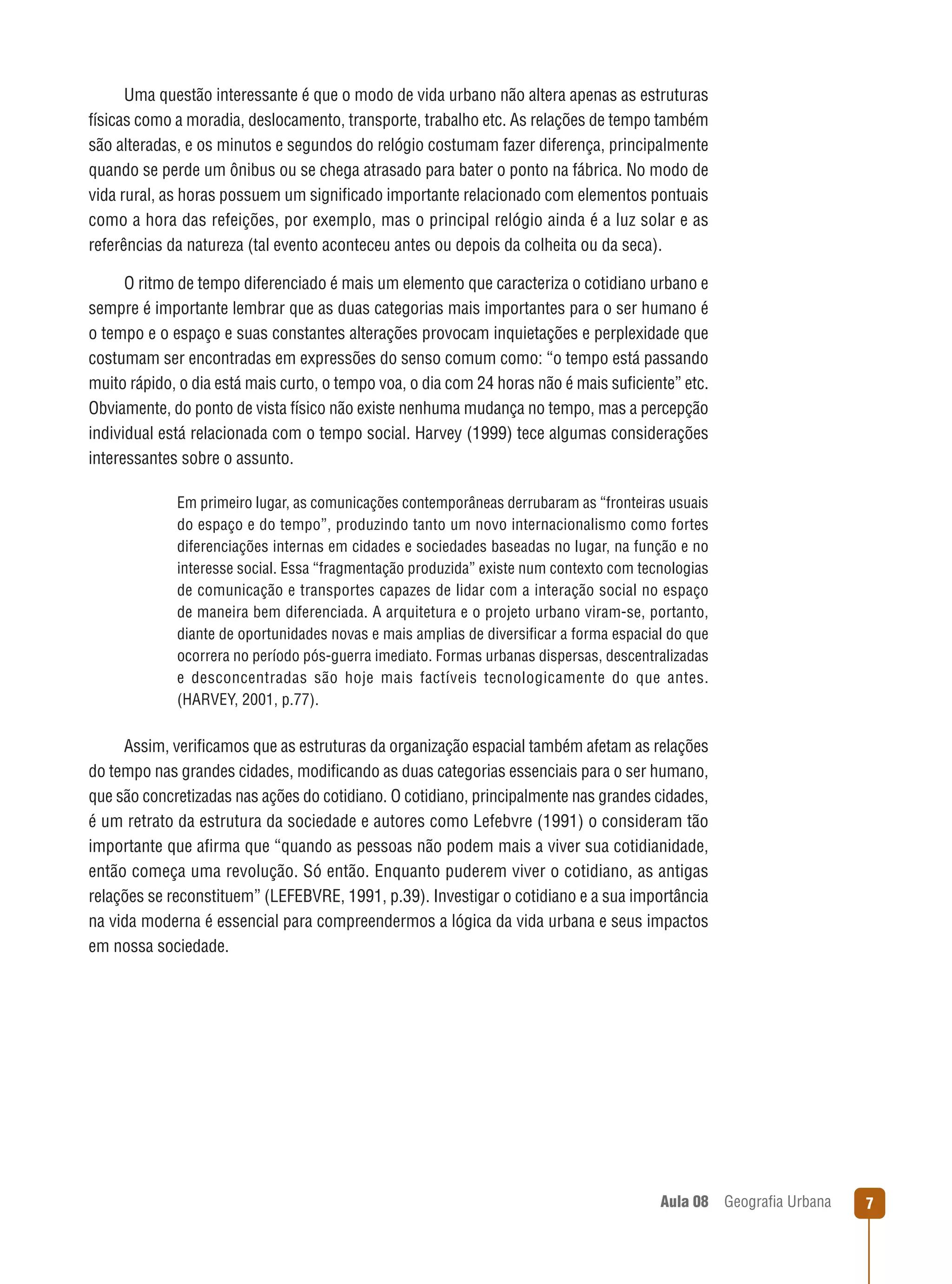 Uma questão interessante é que o modo de vida urbano não altera apenas as estruturas
físicas como a moradia, deslocamento, transporte, trabalho etc. As relações de tempo também
são alteradas, e os minutos e segundos do relógio costumam fazer diferença, principalmente
quando se perde um ônibus ou se chega atrasado para bater o ponto na fábrica. No modo de
vida rural, as horas possuem um signiﬁcado importante relacionado com elementos pontuais
como a hora das refeições, por exemplo, mas o principal relógio ainda é a luz solar e as
referências da natureza (tal evento aconteceu antes ou depois da colheita ou da seca).
O ritmo de tempo diferenciado é mais um elemento que caracteriza o cotidiano urbano e
sempre é importante lembrar que as duas categorias mais importantes para o ser humano é
o tempo e o espaço e suas constantes alterações provocam inquietações e perplexidade que
costumam ser encontradas em expressões do senso comum como: “o tempo está passando
muito rápido, o dia está mais curto, o tempo voa, o dia com 24 horas não é mais suﬁciente” etc.
Obviamente, do ponto de vista físico não existe nenhuma mudança no tempo, mas a percepção
individual está relacionada com o tempo social. Harvey (1999) tece algumas considerações
interessantes sobre o assunto.
Em primeiro lugar, as comunicações contemporâneas derrubaram as “fronteiras usuais
do espaço e do tempo”, produzindo tanto um novo internacionalismo como fortes
diferenciações internas em cidades e sociedades baseadas no lugar, na função e no
interesse social. Essa “fragmentação produzida” existe num contexto com tecnologias
de comunicação e transportes capazes de lidar com a interação social no espaço
de maneira bem diferenciada. A arquitetura e o projeto urbano viram-se, portanto,
diante de oportunidades novas e mais amplias de diversiﬁcar a forma espacial do que
ocorrera no período pós-guerra imediato. Formas urbanas dispersas, descentralizadas
e desconcentradas são hoje mais factíveis tecnologicamente do que antes.
(HARVEY, 2001, p.77).

Assim, veriﬁcamos que as estruturas da organização espacial também afetam as relações
do tempo nas grandes cidades, modiﬁcando as duas categorias essenciais para o ser humano,
que são concretizadas nas ações do cotidiano. O cotidiano, principalmente nas grandes cidades,
é um retrato da estrutura da sociedade e autores como Lefebvre (1991) o consideram tão
importante que aﬁrma que “quando as pessoas não podem mais a viver sua cotidianidade,
então começa uma revolução. Só então. Enquanto puderem viver o cotidiano, as antigas
relações se reconstituem” (LEFEBVRE, 1991, p.39). Investigar o cotidiano e a sua importância
na vida moderna é essencial para compreendermos a lógica da vida urbana e seus impactos
em nossa sociedade.

Aula 08

Geograﬁa Urbana

7

 